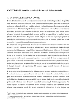 CAPITOLO 1. Gli sbocchi occupazionali dei laureati: il dibattito teorico



1.1 LA TRANSIZIONE SCUOLA-LAVORO
Il tema della transizione scuola-lavoro è sempre stato motivo di dibattito fra gli studiosi. Da qualche
anno la maggior parte degli autori sono giunti alla stessa conclusione, ossia non si può più parlare di
un ingresso nel mondo del lavoro per i laureati netto e collocabile temporalmente, come accadeva
nell’era fordista. Attualmente è preferibile concepire la transizione dallo studio al lavoro come un
processo di progressivo avvicinamento tra scuola e lavoro che può prevedere tempi lunghi, battute
d’arresto, inversioni di rotta, periodi più o meno lunghi di sovrapposizione tra studio e lavoro
(Rostan 2005). La transizione dei giovani laureati è legata ad una fase di passaggio graduale e
caratterizzata maggiormente dalla flessibilità e dalla costruzione di strategie; questa fase di vita
sconosciuta è contraddistinta da adattamento e apprendimento.
Per le aziende il conseguimento degli studi universitari sembra essere una condizione necessaria ma
non sufficiente per il giovane che approda nel mondo del lavoro, in quanto non dispone in quel
momento di abilità e capacità compatibili con le caratteristiche del mercato del lavoro. Da ciò si può
dedurre la motivazione per cui nelle prime esperienze lavorative, il laureato accetti di buon grado un
lavoro al di sotto della propria formazione, e di conseguenza anche una retribuzione bassa. Il
giovane percepisce la propria mancanza di esperienza come un difetto da dover correggere prima di
poter ambire ad un lavoro intellettualmente e retributivamente all’altezza della propria formazione.
Quindi aspetti determinati nella scelta del primo lavoro sono un’ occupazione in grado di accrescere
il bagaglio formativo ed esperienziale del laureato, seppur andando incontro al fenomeno
dell’overeducation1.
Il percorso intrapreso dai giovani alla fine della carriera universitaria non è né semplice né lineare.
Il sentimento comune ad ogni neolaureato è il senso di incertezza, derivante dall’abbandono da
parte delle università al momento dell’entrata effettiva nel mondo del lavoro e soprattutto dalla
difficoltà di individuare con precisione, all’inizio della propria vita lavorativa, non solo gli sbocchi
professionale offerti dal corso di laurea2, ma anche le attitudini e gli obiettivi da perseguire. Per
quanto riguarda gli obiettivi, essi possono mutare: maturano le capacità e le competenze grazie
all’esperienza pratica nel mondo del lavoro, aumentano le informazioni di cui si dispone, ma


1
  Con il termine overeducation viene generalmente indicato l'eccesso di istruzione dei lavoratori rispetto alla mansione
effettivamente svolta.
2
  Le università al momento dell’iscrizione delle matricole descrivono poco chiaramente gli sbocchi professionali e i
curricula dei diversi corsi di laurea.
                                                            8
 
