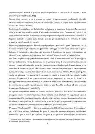 cambiano anche i desideri, si precisano meglio le preferenze e così modifica il progetto, a volte
anche radicalmente (Franchi 2005).
Si tratta di un cammino in cui si procede per tentativi e sperimentazioni, condizionato, oltre che
dalle aspettative ed esperienze, dalle risorse offerte dalla famiglia di origine, dalla rete di relazioni
sociali e dal contesto culturale.
Esistono diversi paradigmi che la letteratura utilizza per la transizione formazione-lavoro, inteso
come processo non pre-determinato. L’approccio strutturalista pone l’accento sui vincoli e sui
condizionamenti derivanti dalla famiglia di origine per quanto riguarda l’inserimento lavorativo. Il
bagaglio culturale e sociale della famiglia plasma gli orientamenti e le attitudini, le scelte
scolastiche e professionale dei giovani.
Mentre l’approccio razionalista, identificato col paradigma costi/benefici, pone l’accento sui calcoli
razionali compiuti dagli individui per prevedere i vantaggi e i costi delle alternative in gioco.
Entrambi i paradigmi si discostano dal concetto di transizione, in quanto sottovalutano sia
l’interazione tra aspettative ed esperienza, sia il ruolo dell’apprendimento che da essa deriva.
Una teoria in grado di spiegare in maniera corretta l’idea di transizione come fase di passaggio è
l’ipotesi delle carriere esterne. Essa ritiene che le variegate forme di lavoro instabile attraverso cui
passano i giovani all’uscita dalle università costituiscono tappe fondamentali, le quali portano verso
condizioni di lavoro via via più soddisfacenti e verso una concreta prospettiva di un’occupazione
dipendente a tempo indeterminato oppure di un lavoro autonomo ed effettivo. Quindi quest’ipotesi
risulta più adeguata per descrivere il passaggio tra scuola e lavoro nella fase attuale, poiché
sottolinea l’importanza di un percorso caratterizzato da spostamenti nel mercato del lavoro, con
passaggi attraverso differenti esperienze di lavoro e di formazione, il cui obiettivo è l’acquisizione
di competenze spendibili lavorativamente. Percorso che dovrebbe condurre ad una posizione
lavorativa soddisfacente (Franchi 2005).
La rapidità di ingresso nel mondo del lavoro è influenzata soprattutto dalla scelta dello studente di
proseguire o meno con una formazione post universitaria. Scelta effettuata per sopperire un senso di
inadeguatezza delle conoscenze acquisite all’università o per non rimanere inoccupato nel periodo
successivo il conseguimento del titolo di studio, o ancora perché indispensabile per esercitare una
determinata professione (come nelle facoltà di Medicina e Giurisprudenza).
L’indagine Almalaurea 2009 evidenzia su un campione di 161.568 laureati un tasso di occupazione 3
pari al 57,5% ad un anno dalla laurea. La quota di coloro che hanno partecipato ad un’attività di
formazione è pari al 37,6% del collettivo indagato, di cui più della metà occupato in attività di

3
 Definizione Istat- Forze di lavoro = si considerano occupati tutti coloro che dichiarano di svolgere un’attività. Anche
di formazione, purchè retribuita.
                                                            9
 
