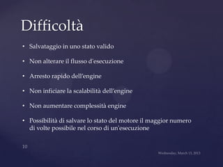 Difficoltà
• Salvataggio in uno stato valido

• Non alterare il flusso d'esecuzione

• Arresto rapido dell’engine

• Non inficiare la scalabilità dell’engine

• Non aumentare complessità engine

• Possibilità di salvare lo stato del motore il maggior numero
  di volte possibile nel corso di un'esecuzione
 