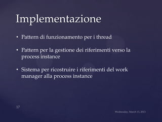 Implementazione
• Pattern di funzionamento per i thread

• Pattern per la gestione dei riferimenti verso la
  process instance

• Sistema per ricostruire i riferimenti del work
  manager alla process instance
 