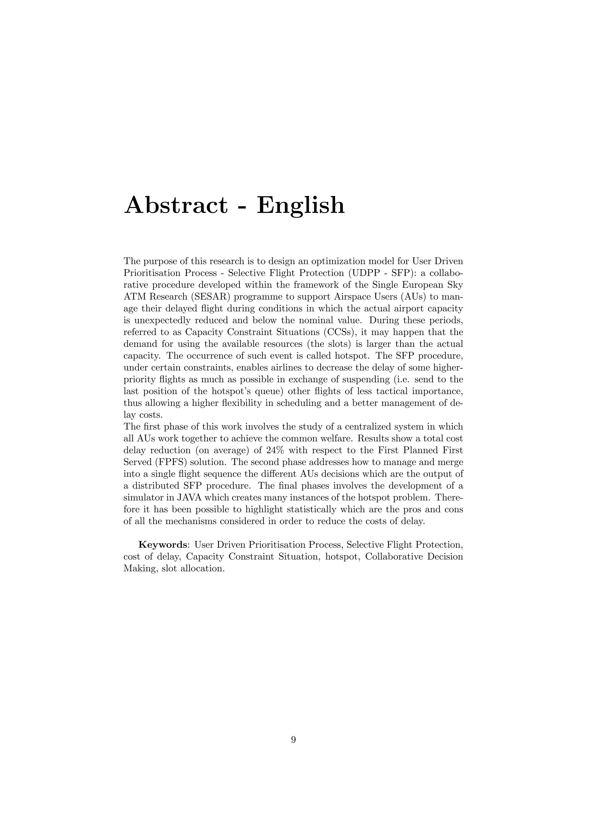 Abstract - English
The purpose of this research is to design an optimization model for User Driven
Prioritisation Process - Selective Flight Protection (UDPP - SFP): a collabo-
rative procedure developed within the framework of the Single European Sky
ATM Research (SESAR) programme to support Airspace Users (AUs) to man-
age their delayed ﬂight during conditions in which the actual airport capacity
is unexpectedly reduced and below the nominal value. During these periods,
referred to as Capacity Constraint Situations (CCSs), it may happen that the
demand for using the available resources (the slots) is larger than the actual
capacity. The occurrence of such event is called hotspot. The SFP procedure,
under certain constraints, enables airlines to decrease the delay of some higher-
priority ﬂights as much as possible in exchange of suspending (i.e. send to the
last position of the hotspot’s queue) other ﬂights of less tactical importance,
thus allowing a higher ﬂexibility in scheduling and a better management of de-
lay costs.
The ﬁrst phase of this work involves the study of a centralized system in which
all AUs work together to achieve the common welfare. Results show a total cost
delay reduction (on average) of 24% with respect to the First Planned First
Served (FPFS) solution. The second phase addresses how to manage and merge
into a single ﬂight sequence the diﬀerent AUs decisions which are the output of
a distributed SFP procedure. The ﬁnal phases involves the development of a
simulator in JAVA which creates many instances of the hotspot problem. There-
fore it has been possible to highlight statistically which are the pros and cons
of all the mechanisms considered in order to reduce the costs of delay.
Keywords: User Driven Prioritisation Process, Selective Flight Protection,
cost of delay, Capacity Constraint Situation, hotspot, Collaborative Decision
Making, slot allocation.
9
 