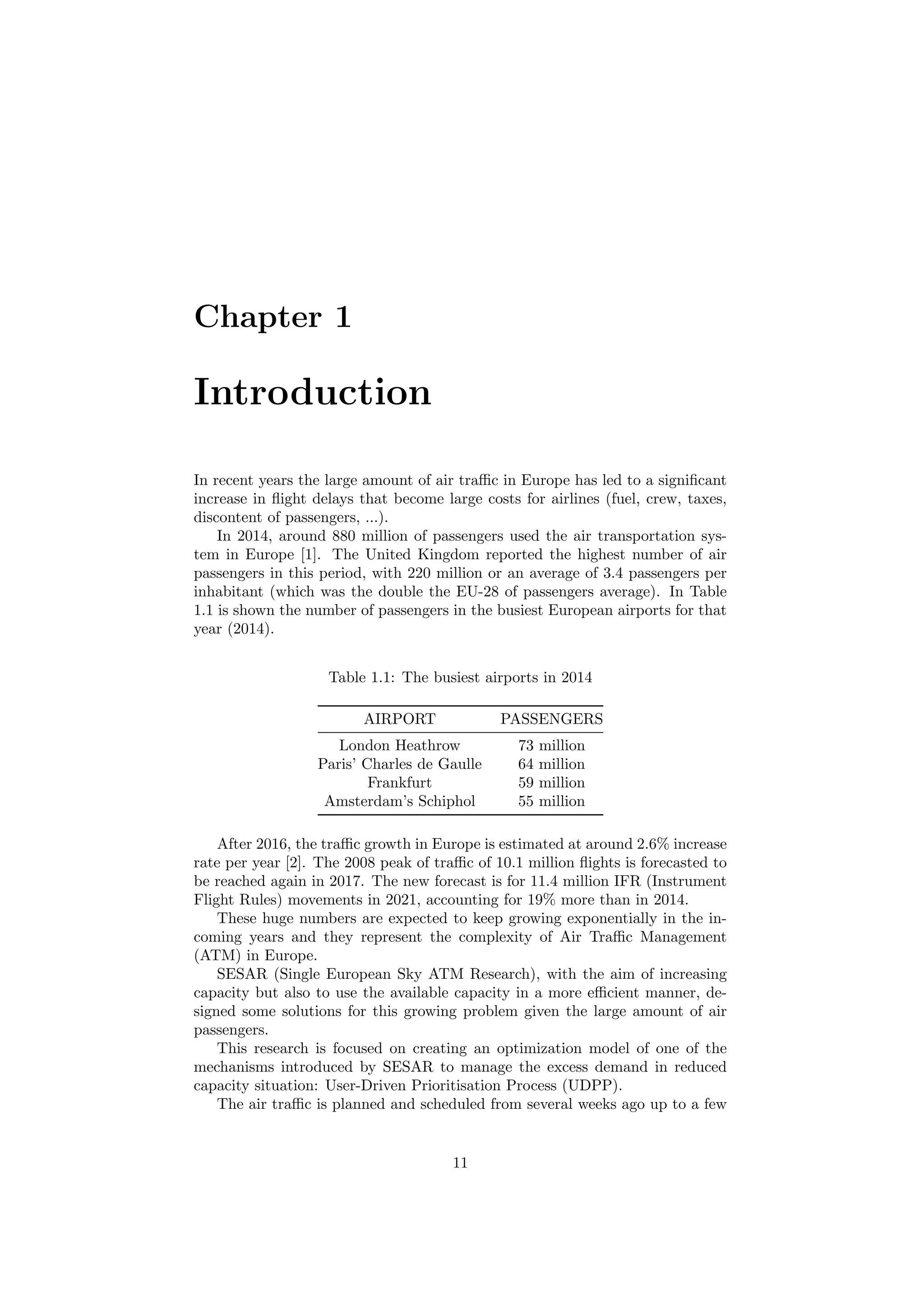 Chapter 1
Introduction
In recent years the large amount of air traﬃc in Europe has led to a signiﬁcant
increase in ﬂight delays that become large costs for airlines (fuel, crew, taxes,
discontent of passengers, ...).
In 2014, around 880 million of passengers used the air transportation sys-
tem in Europe [1]. The United Kingdom reported the highest number of air
passengers in this period, with 220 million or an average of 3.4 passengers per
inhabitant (which was the double the EU-28 of passengers average). In Table
1.1 is shown the number of passengers in the busiest European airports for that
year (2014).
Table 1.1: The busiest airports in 2014
AIRPORT PASSENGERS
London Heathrow 73 million
Paris’ Charles de Gaulle 64 million
Frankfurt 59 million
Amsterdam’s Schiphol 55 million
After 2016, the traﬃc growth in Europe is estimated at around 2.6% increase
rate per year [2]. The 2008 peak of traﬃc of 10.1 million ﬂights is forecasted to
be reached again in 2017. The new forecast is for 11.4 million IFR (Instrument
Flight Rules) movements in 2021, accounting for 19% more than in 2014.
These huge numbers are expected to keep growing exponentially in the in-
coming years and they represent the complexity of Air Traﬃc Management
(ATM) in Europe.
SESAR (Single European Sky ATM Research), with the aim of increasing
capacity but also to use the available capacity in a more eﬃcient manner, de-
signed some solutions for this growing problem given the large amount of air
passengers.
This research is focused on creating an optimization model of one of the
mechanisms introduced by SESAR to manage the excess demand in reduced
capacity situation: User-Driven Prioritisation Process (UDPP).
The air traﬃc is planned and scheduled from several weeks ago up to a few
11
 
