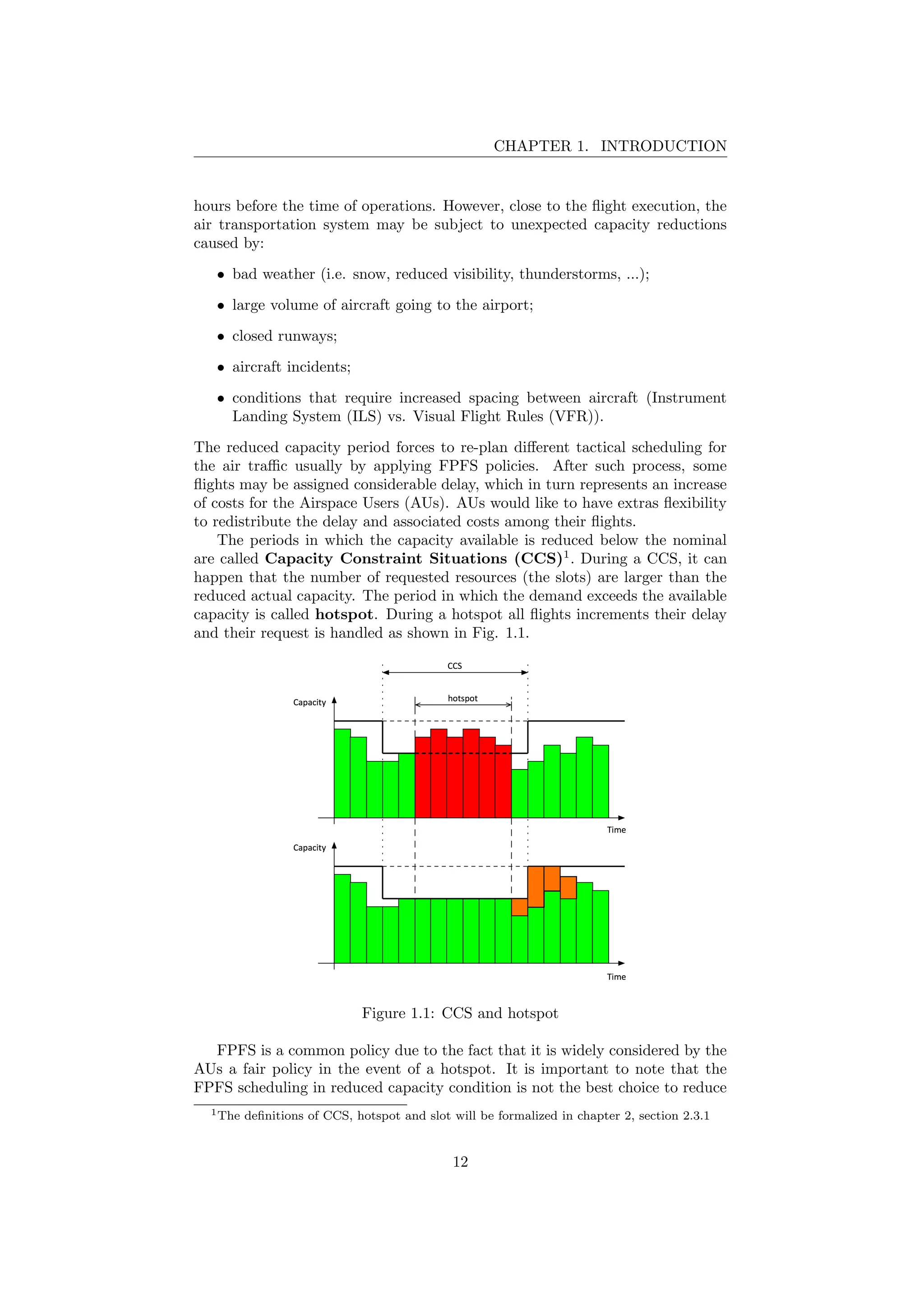 CHAPTER 1. INTRODUCTION
hours before the time of operations. However, close to the ﬂight execution, the
air transportation system may be subject to unexpected capacity reductions
caused by:
• bad weather (i.e. snow, reduced visibility, thunderstorms, ...);
• large volume of aircraft going to the airport;
• closed runways;
• aircraft incidents;
• conditions that require increased spacing between aircraft (Instrument
Landing System (ILS) vs. Visual Flight Rules (VFR)).
The reduced capacity period forces to re-plan diﬀerent tactical scheduling for
the air traﬃc usually by applying FPFS policies. After such process, some
ﬂights may be assigned considerable delay, which in turn represents an increase
of costs for the Airspace Users (AUs). AUs would like to have extras ﬂexibility
to redistribute the delay and associated costs among their ﬂights.
The periods in which the capacity available is reduced below the nominal
are called Capacity Constraint Situations (CCS)1
. During a CCS, it can
happen that the number of requested resources (the slots) are larger than the
reduced actual capacity. The period in which the demand exceeds the available
capacity is called hotspot. During a hotspot all ﬂights increments their delay
and their request is handled as shown in Fig. 1.1.
Figure 1.1: CCS and hotspot
FPFS is a common policy due to the fact that it is widely considered by the
AUs a fair policy in the event of a hotspot. It is important to note that the
FPFS scheduling in reduced capacity condition is not the best choice to reduce
1The deﬁnitions of CCS, hotspot and slot will be formalized in chapter 2, section 2.3.1
12
 