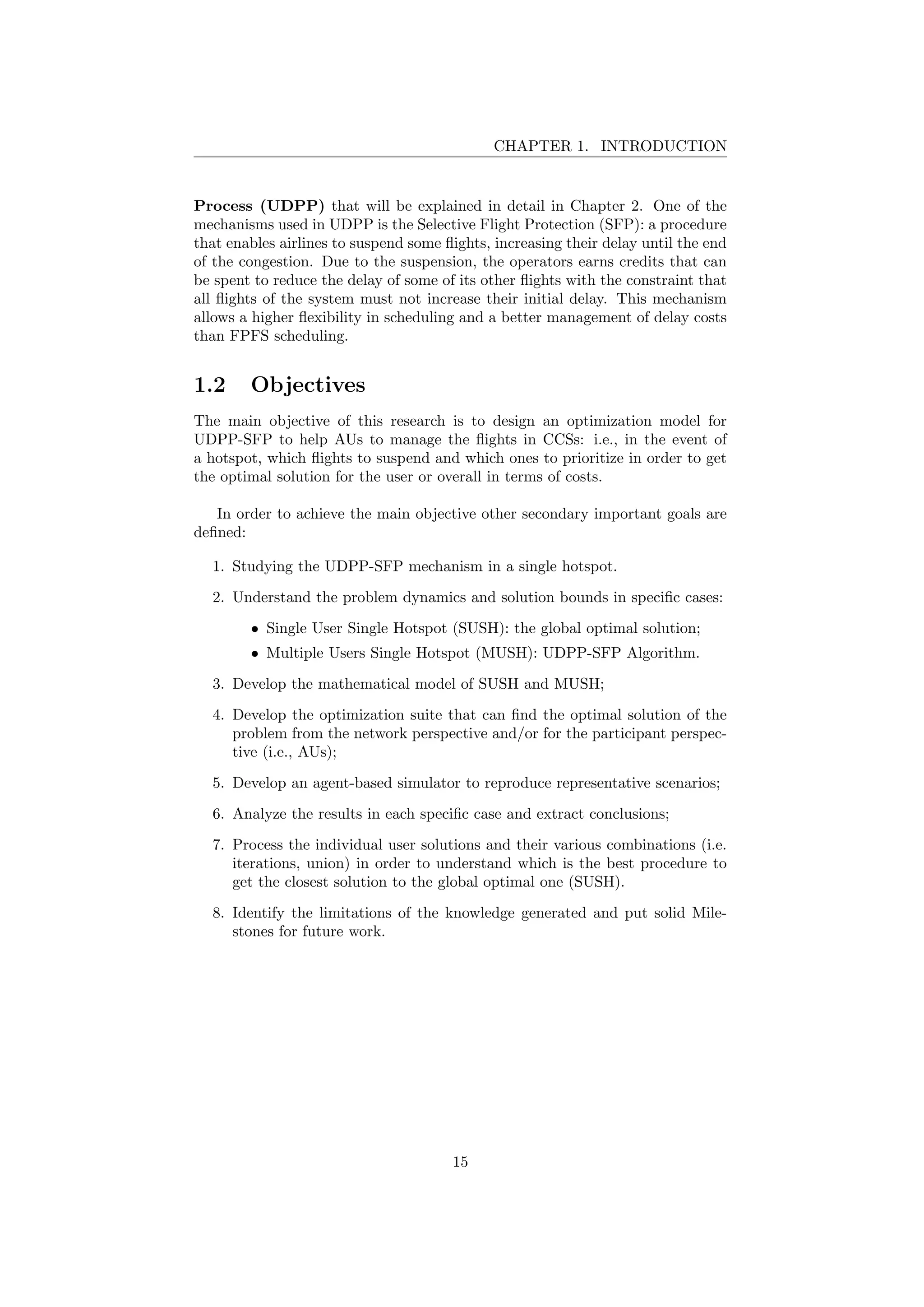 CHAPTER 1. INTRODUCTION
Process (UDPP) that will be explained in detail in Chapter 2. One of the
mechanisms used in UDPP is the Selective Flight Protection (SFP): a procedure
that enables airlines to suspend some ﬂights, increasing their delay until the end
of the congestion. Due to the suspension, the operators earns credits that can
be spent to reduce the delay of some of its other ﬂights with the constraint that
all ﬂights of the system must not increase their initial delay. This mechanism
allows a higher ﬂexibility in scheduling and a better management of delay costs
than FPFS scheduling.
1.2 Objectives
The main objective of this research is to design an optimization model for
UDPP-SFP to help AUs to manage the ﬂights in CCSs: i.e., in the event of
a hotspot, which ﬂights to suspend and which ones to prioritize in order to get
the optimal solution for the user or overall in terms of costs.
In order to achieve the main objective other secondary important goals are
deﬁned:
1. Studying the UDPP-SFP mechanism in a single hotspot.
2. Understand the problem dynamics and solution bounds in speciﬁc cases:
• Single User Single Hotspot (SUSH): the global optimal solution;
• Multiple Users Single Hotspot (MUSH): UDPP-SFP Algorithm.
3. Develop the mathematical model of SUSH and MUSH;
4. Develop the optimization suite that can ﬁnd the optimal solution of the
problem from the network perspective and/or for the participant perspec-
tive (i.e., AUs);
5. Develop an agent-based simulator to reproduce representative scenarios;
6. Analyze the results in each speciﬁc case and extract conclusions;
7. Process the individual user solutions and their various combinations (i.e.
iterations, union) in order to understand which is the best procedure to
get the closest solution to the global optimal one (SUSH).
8. Identify the limitations of the knowledge generated and put solid Mile-
stones for future work.
15
 