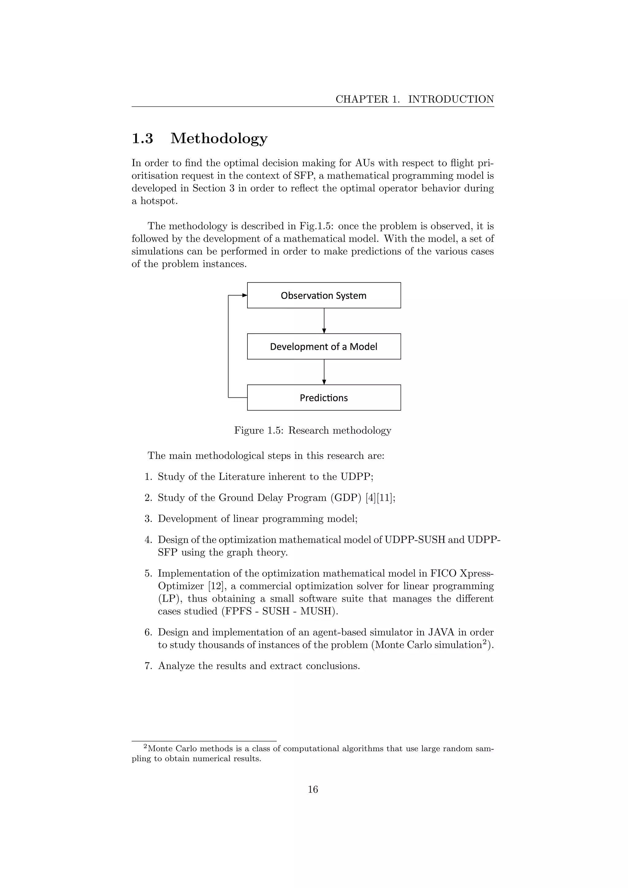 CHAPTER 1. INTRODUCTION
1.3 Methodology
In order to ﬁnd the optimal decision making for AUs with respect to ﬂight pri-
oritisation request in the context of SFP, a mathematical programming model is
developed in Section 3 in order to reﬂect the optimal operator behavior during
a hotspot.
The methodology is described in Fig.1.5: once the problem is observed, it is
followed by the development of a mathematical model. With the model, a set of
simulations can be performed in order to make predictions of the various cases
of the problem instances.
Figure 1.5: Research methodology
The main methodological steps in this research are:
1. Study of the Literature inherent to the UDPP;
2. Study of the Ground Delay Program (GDP) [4][11];
3. Development of linear programming model;
4. Design of the optimization mathematical model of UDPP-SUSH and UDPP-
SFP using the graph theory.
5. Implementation of the optimization mathematical model in FICO Xpress-
Optimizer [12], a commercial optimization solver for linear programming
(LP), thus obtaining a small software suite that manages the diﬀerent
cases studied (FPFS - SUSH - MUSH).
6. Design and implementation of an agent-based simulator in JAVA in order
to study thousands of instances of the problem (Monte Carlo simulation2
).
7. Analyze the results and extract conclusions.
2Monte Carlo methods is a class of computational algorithms that use large random sam-
pling to obtain numerical results.
16
 