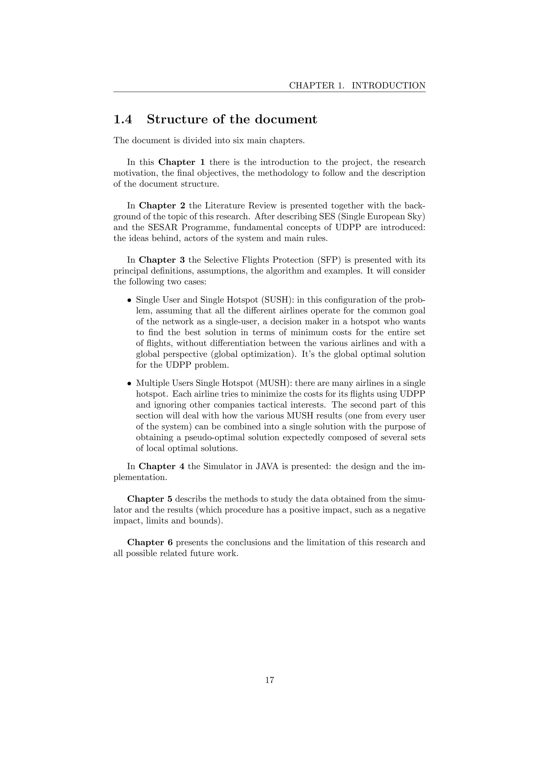 CHAPTER 1. INTRODUCTION
1.4 Structure of the document
The document is divided into six main chapters.
In this Chapter 1 there is the introduction to the project, the research
motivation, the ﬁnal objectives, the methodology to follow and the description
of the document structure.
In Chapter 2 the Literature Review is presented together with the back-
ground of the topic of this research. After describing SES (Single European Sky)
and the SESAR Programme, fundamental concepts of UDPP are introduced:
the ideas behind, actors of the system and main rules.
In Chapter 3 the Selective Flights Protection (SFP) is presented with its
principal deﬁnitions, assumptions, the algorithm and examples. It will consider
the following two cases:
• Single User and Single Hotspot (SUSH): in this conﬁguration of the prob-
lem, assuming that all the diﬀerent airlines operate for the common goal
of the network as a single-user, a decision maker in a hotspot who wants
to ﬁnd the best solution in terms of minimum costs for the entire set
of ﬂights, without diﬀerentiation between the various airlines and with a
global perspective (global optimization). It’s the global optimal solution
for the UDPP problem.
• Multiple Users Single Hotspot (MUSH): there are many airlines in a single
hotspot. Each airline tries to minimize the costs for its ﬂights using UDPP
and ignoring other companies tactical interests. The second part of this
section will deal with how the various MUSH results (one from every user
of the system) can be combined into a single solution with the purpose of
obtaining a pseudo-optimal solution expectedly composed of several sets
of local optimal solutions.
In Chapter 4 the Simulator in JAVA is presented: the design and the im-
plementation.
Chapter 5 describs the methods to study the data obtained from the simu-
lator and the results (which procedure has a positive impact, such as a negative
impact, limits and bounds).
Chapter 6 presents the conclusions and the limitation of this research and
all possible related future work.
17
 
