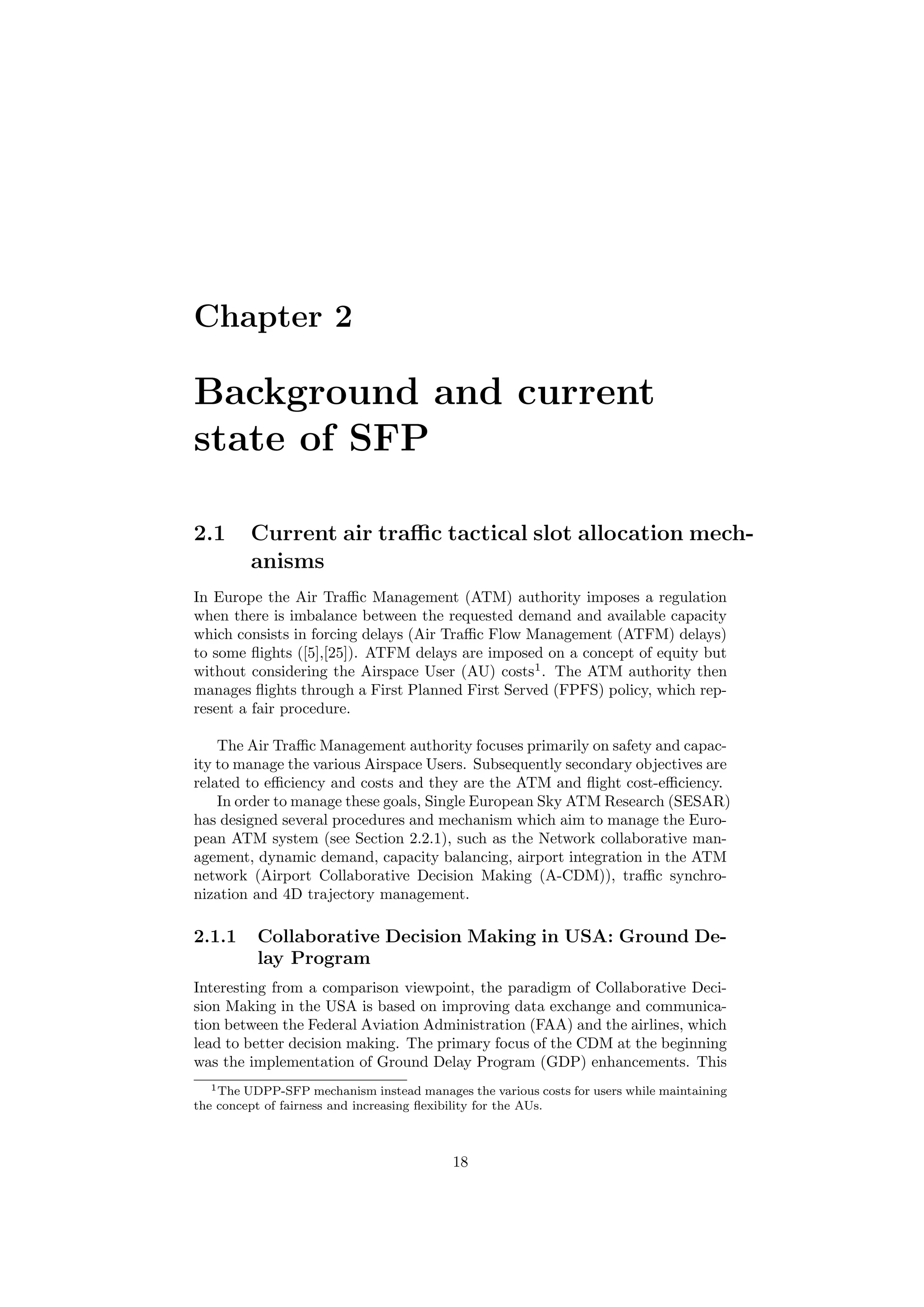 Chapter 2
Background and current
state of SFP
2.1 Current air traﬃc tactical slot allocation mech-
anisms
In Europe the Air Traﬃc Management (ATM) authority imposes a regulation
when there is imbalance between the requested demand and available capacity
which consists in forcing delays (Air Traﬃc Flow Management (ATFM) delays)
to some ﬂights ([5],[25]). ATFM delays are imposed on a concept of equity but
without considering the Airspace User (AU) costs1
. The ATM authority then
manages ﬂights through a First Planned First Served (FPFS) policy, which rep-
resent a fair procedure.
The Air Traﬃc Management authority focuses primarily on safety and capac-
ity to manage the various Airspace Users. Subsequently secondary objectives are
related to eﬃciency and costs and they are the ATM and ﬂight cost-eﬃciency.
In order to manage these goals, Single European Sky ATM Research (SESAR)
has designed several procedures and mechanism which aim to manage the Euro-
pean ATM system (see Section 2.2.1), such as the Network collaborative man-
agement, dynamic demand, capacity balancing, airport integration in the ATM
network (Airport Collaborative Decision Making (A-CDM)), traﬃc synchro-
nization and 4D trajectory management.
2.1.1 Collaborative Decision Making in USA: Ground De-
lay Program
Interesting from a comparison viewpoint, the paradigm of Collaborative Deci-
sion Making in the USA is based on improving data exchange and communica-
tion between the Federal Aviation Administration (FAA) and the airlines, which
lead to better decision making. The primary focus of the CDM at the beginning
was the implementation of Ground Delay Program (GDP) enhancements. This
1The UDPP-SFP mechanism instead manages the various costs for users while maintaining
the concept of fairness and increasing ﬂexibility for the AUs.
18
 