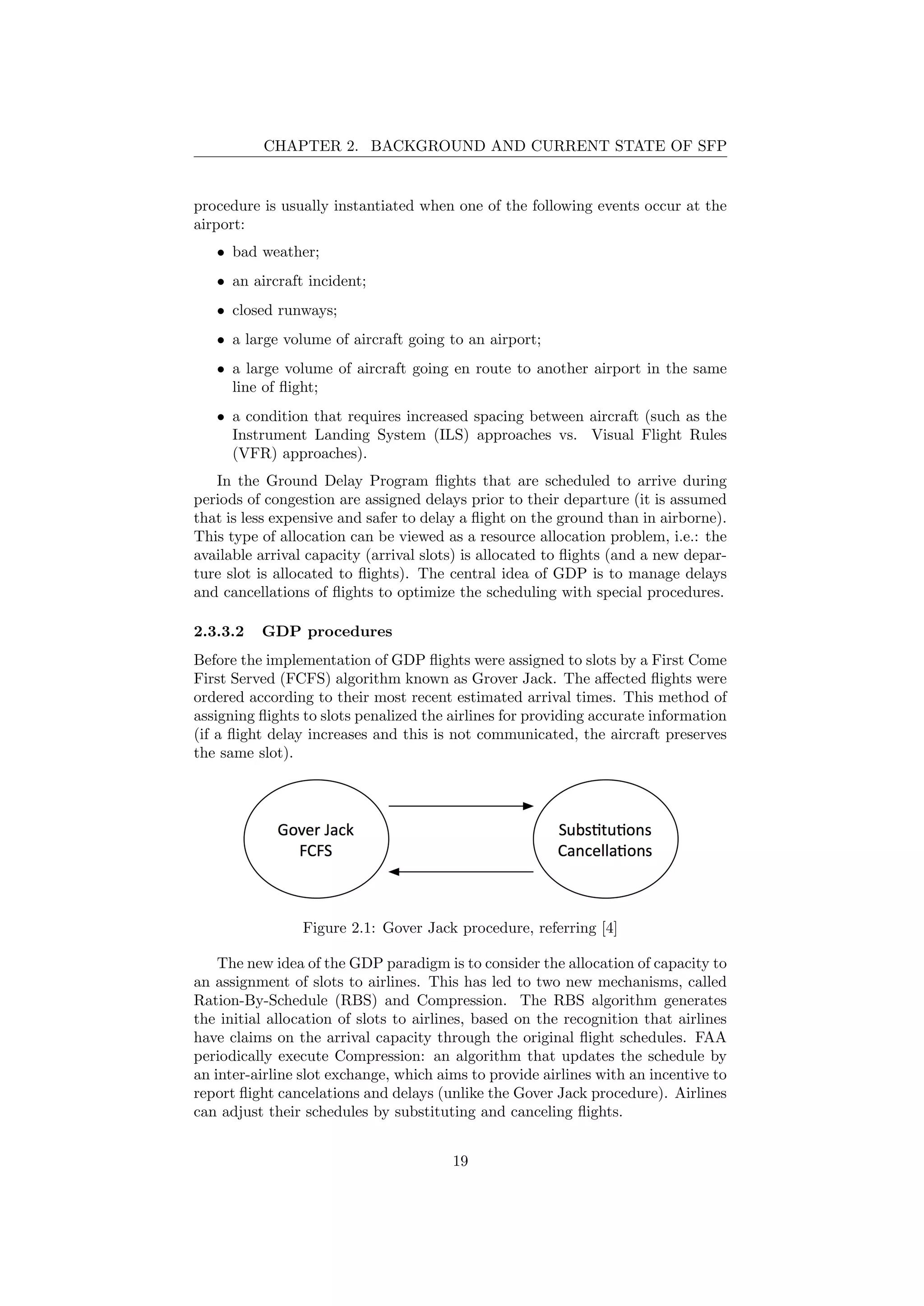CHAPTER 2. BACKGROUND AND CURRENT STATE OF SFP
procedure is usually instantiated when one of the following events occur at the
airport:
• bad weather;
• an aircraft incident;
• closed runways;
• a large volume of aircraft going to an airport;
• a large volume of aircraft going en route to another airport in the same
line of ﬂight;
• a condition that requires increased spacing between aircraft (such as the
Instrument Landing System (ILS) approaches vs. Visual Flight Rules
(VFR) approaches).
In the Ground Delay Program ﬂights that are scheduled to arrive during
periods of congestion are assigned delays prior to their departure (it is assumed
that is less expensive and safer to delay a ﬂight on the ground than in airborne).
This type of allocation can be viewed as a resource allocation problem, i.e.: the
available arrival capacity (arrival slots) is allocated to ﬂights (and a new depar-
ture slot is allocated to ﬂights). The central idea of GDP is to manage delays
and cancellations of ﬂights to optimize the scheduling with special procedures.
2.3.3.2 GDP procedures
Before the implementation of GDP ﬂights were assigned to slots by a First Come
First Served (FCFS) algorithm known as Grover Jack. The aﬀected ﬂights were
ordered according to their most recent estimated arrival times. This method of
assigning ﬂights to slots penalized the airlines for providing accurate information
(if a ﬂight delay increases and this is not communicated, the aircraft preserves
the same slot).
Figure 2.1: Gover Jack procedure, referring [4]
The new idea of the GDP paradigm is to consider the allocation of capacity to
an assignment of slots to airlines. This has led to two new mechanisms, called
Ration-By-Schedule (RBS) and Compression. The RBS algorithm generates
the initial allocation of slots to airlines, based on the recognition that airlines
have claims on the arrival capacity through the original ﬂight schedules. FAA
periodically execute Compression: an algorithm that updates the schedule by
an inter-airline slot exchange, which aims to provide airlines with an incentive to
report ﬂight cancelations and delays (unlike the Gover Jack procedure). Airlines
can adjust their schedules by substituting and canceling ﬂights.
19
 