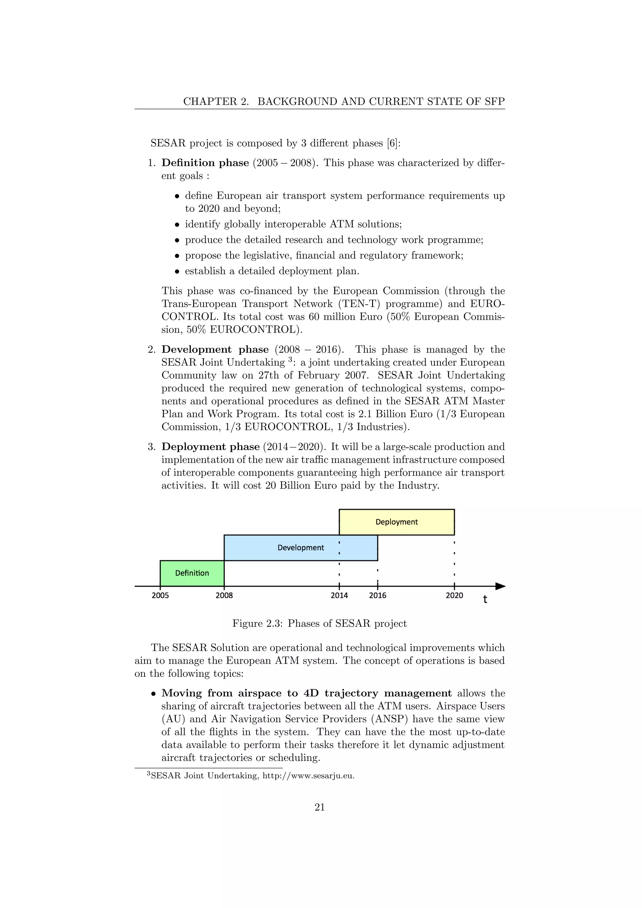 CHAPTER 2. BACKGROUND AND CURRENT STATE OF SFP
SESAR project is composed by 3 diﬀerent phases [6]:
1. Deﬁnition phase (2005 − 2008). This phase was characterized by diﬀer-
ent goals :
• deﬁne European air transport system performance requirements up
to 2020 and beyond;
• identify globally interoperable ATM solutions;
• produce the detailed research and technology work programme;
• propose the legislative, ﬁnancial and regulatory framework;
• establish a detailed deployment plan.
This phase was co-ﬁnanced by the European Commission (through the
Trans-European Transport Network (TEN-T) programme) and EURO-
CONTROL. Its total cost was 60 million Euro (50% European Commis-
sion, 50% EUROCONTROL).
2. Development phase (2008 − 2016). This phase is managed by the
SESAR Joint Undertaking 3
: a joint undertaking created under European
Community law on 27th of February 2007. SESAR Joint Undertaking
produced the required new generation of technological systems, compo-
nents and operational procedures as deﬁned in the SESAR ATM Master
Plan and Work Program. Its total cost is 2.1 Billion Euro (1/3 European
Commission, 1/3 EUROCONTROL, 1/3 Industries).
3. Deployment phase (2014−2020). It will be a large-scale production and
implementation of the new air traﬃc management infrastructure composed
of interoperable components guaranteeing high performance air transport
activities. It will cost 20 Billion Euro paid by the Industry.
Figure 2.3: Phases of SESAR project
The SESAR Solution are operational and technological improvements which
aim to manage the European ATM system. The concept of operations is based
on the following topics:
• Moving from airspace to 4D trajectory management allows the
sharing of aircraft trajectories between all the ATM users. Airspace Users
(AU) and Air Navigation Service Providers (ANSP) have the same view
of all the ﬂights in the system. They can have the the most up-to-date
data available to perform their tasks therefore it let dynamic adjustment
aircraft trajectories or scheduling.
3SESAR Joint Undertaking, http://www.sesarju.eu.
21
 