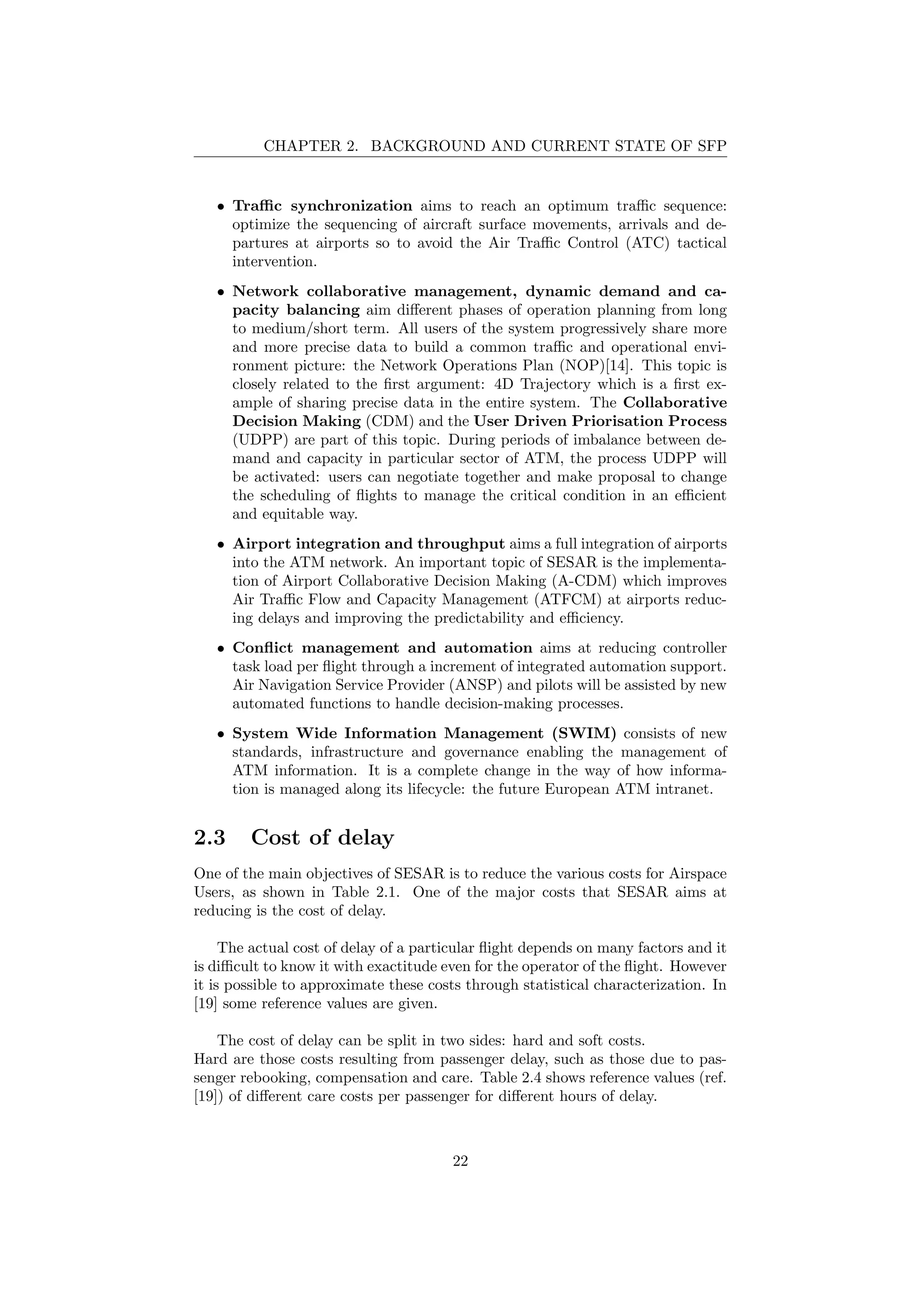 CHAPTER 2. BACKGROUND AND CURRENT STATE OF SFP
• Traﬃc synchronization aims to reach an optimum traﬃc sequence:
optimize the sequencing of aircraft surface movements, arrivals and de-
partures at airports so to avoid the Air Traﬃc Control (ATC) tactical
intervention.
• Network collaborative management, dynamic demand and ca-
pacity balancing aim diﬀerent phases of operation planning from long
to medium/short term. All users of the system progressively share more
and more precise data to build a common traﬃc and operational envi-
ronment picture: the Network Operations Plan (NOP)[14]. This topic is
closely related to the ﬁrst argument: 4D Trajectory which is a ﬁrst ex-
ample of sharing precise data in the entire system. The Collaborative
Decision Making (CDM) and the User Driven Priorisation Process
(UDPP) are part of this topic. During periods of imbalance between de-
mand and capacity in particular sector of ATM, the process UDPP will
be activated: users can negotiate together and make proposal to change
the scheduling of ﬂights to manage the critical condition in an eﬃcient
and equitable way.
• Airport integration and throughput aims a full integration of airports
into the ATM network. An important topic of SESAR is the implementa-
tion of Airport Collaborative Decision Making (A-CDM) which improves
Air Traﬃc Flow and Capacity Management (ATFCM) at airports reduc-
ing delays and improving the predictability and eﬃciency.
• Conﬂict management and automation aims at reducing controller
task load per ﬂight through a increment of integrated automation support.
Air Navigation Service Provider (ANSP) and pilots will be assisted by new
automated functions to handle decision-making processes.
• System Wide Information Management (SWIM) consists of new
standards, infrastructure and governance enabling the management of
ATM information. It is a complete change in the way of how informa-
tion is managed along its lifecycle: the future European ATM intranet.
2.3 Cost of delay
One of the main objectives of SESAR is to reduce the various costs for Airspace
Users, as shown in Table 2.1. One of the major costs that SESAR aims at
reducing is the cost of delay.
The actual cost of delay of a particular ﬂight depends on many factors and it
is diﬃcult to know it with exactitude even for the operator of the ﬂight. However
it is possible to approximate these costs through statistical characterization. In
[19] some reference values are given.
The cost of delay can be split in two sides: hard and soft costs.
Hard are those costs resulting from passenger delay, such as those due to pas-
senger rebooking, compensation and care. Table 2.4 shows reference values (ref.
[19]) of diﬀerent care costs per passenger for diﬀerent hours of delay.
22
 