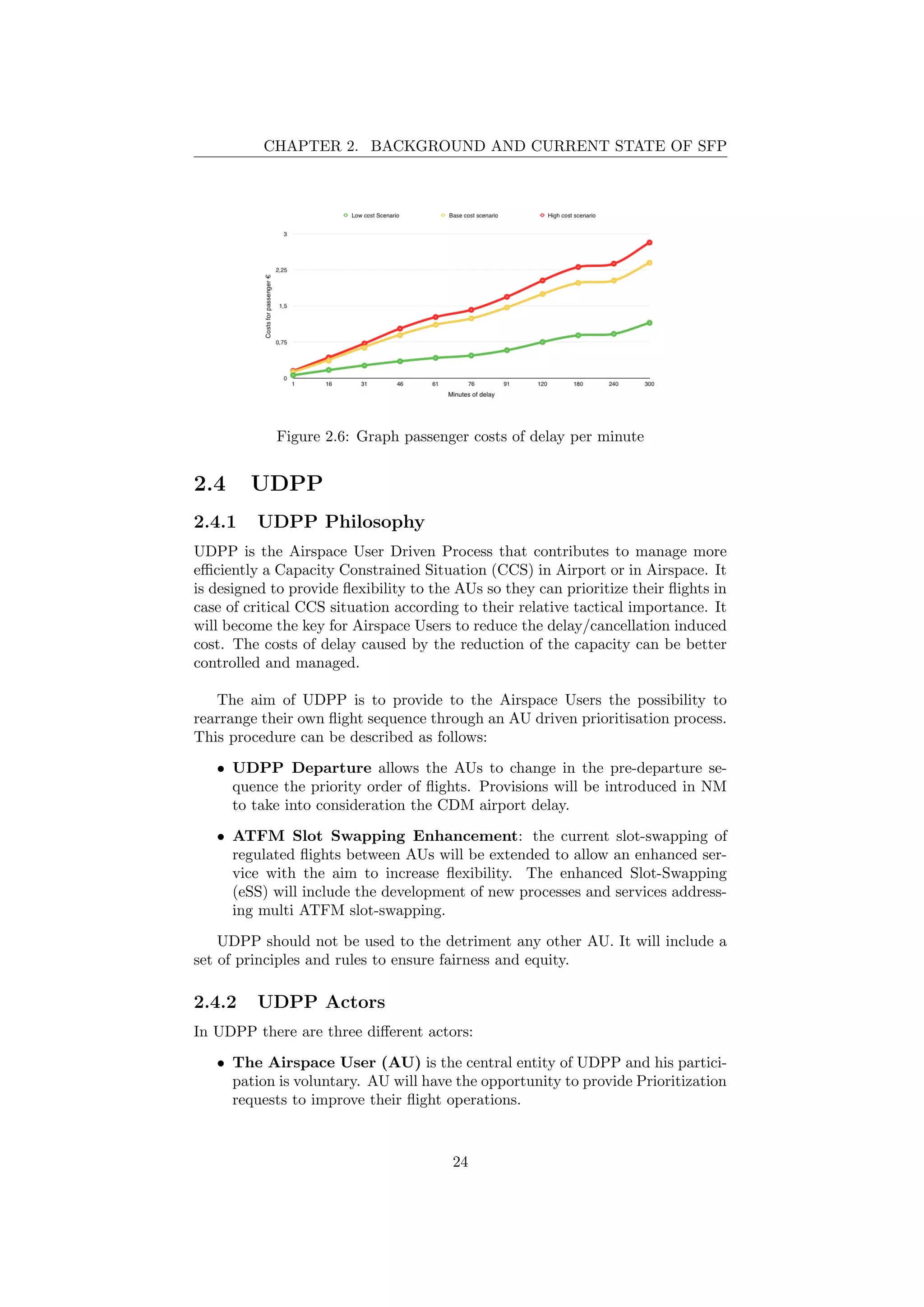 CHAPTER 2. BACKGROUND AND CURRENT STATE OF SFP
Figure 2.6: Graph passenger costs of delay per minute
2.4 UDPP
2.4.1 UDPP Philosophy
UDPP is the Airspace User Driven Process that contributes to manage more
eﬃciently a Capacity Constrained Situation (CCS) in Airport or in Airspace. It
is designed to provide ﬂexibility to the AUs so they can prioritize their ﬂights in
case of critical CCS situation according to their relative tactical importance. It
will become the key for Airspace Users to reduce the delay/cancellation induced
cost. The costs of delay caused by the reduction of the capacity can be better
controlled and managed.
The aim of UDPP is to provide to the Airspace Users the possibility to
rearrange their own ﬂight sequence through an AU driven prioritisation process.
This procedure can be described as follows:
• UDPP Departure allows the AUs to change in the pre-departure se-
quence the priority order of ﬂights. Provisions will be introduced in NM
to take into consideration the CDM airport delay.
• ATFM Slot Swapping Enhancement: the current slot-swapping of
regulated ﬂights between AUs will be extended to allow an enhanced ser-
vice with the aim to increase ﬂexibility. The enhanced Slot-Swapping
(eSS) will include the development of new processes and services address-
ing multi ATFM slot-swapping.
UDPP should not be used to the detriment any other AU. It will include a
set of principles and rules to ensure fairness and equity.
2.4.2 UDPP Actors
In UDPP there are three diﬀerent actors:
• The Airspace User (AU) is the central entity of UDPP and his partici-
pation is voluntary. AU will have the opportunity to provide Prioritization
requests to improve their ﬂight operations.
24
 