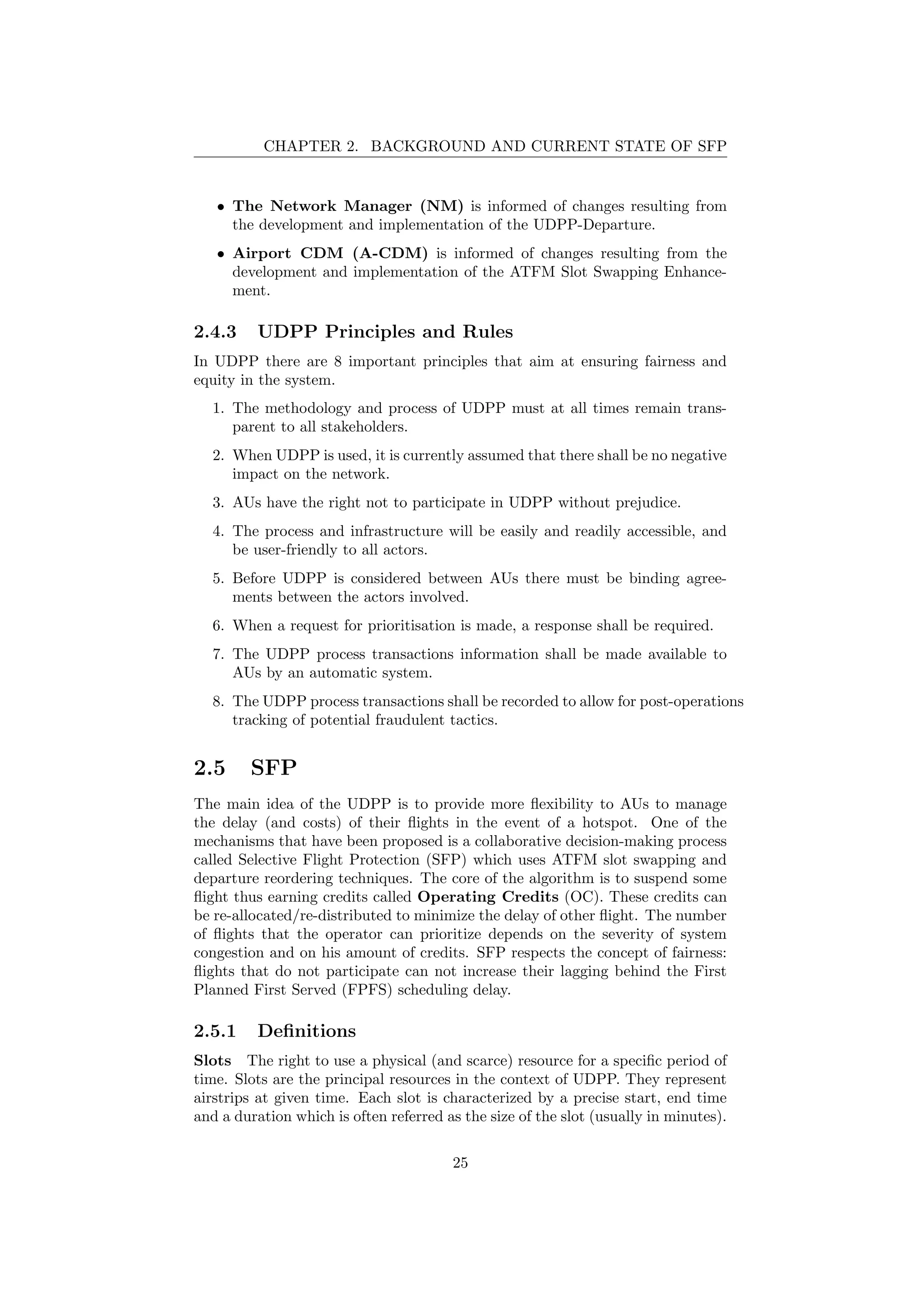 CHAPTER 2. BACKGROUND AND CURRENT STATE OF SFP
• The Network Manager (NM) is informed of changes resulting from
the development and implementation of the UDPP-Departure.
• Airport CDM (A-CDM) is informed of changes resulting from the
development and implementation of the ATFM Slot Swapping Enhance-
ment.
2.4.3 UDPP Principles and Rules
In UDPP there are 8 important principles that aim at ensuring fairness and
equity in the system.
1. The methodology and process of UDPP must at all times remain trans-
parent to all stakeholders.
2. When UDPP is used, it is currently assumed that there shall be no negative
impact on the network.
3. AUs have the right not to participate in UDPP without prejudice.
4. The process and infrastructure will be easily and readily accessible, and
be user-friendly to all actors.
5. Before UDPP is considered between AUs there must be binding agree-
ments between the actors involved.
6. When a request for prioritisation is made, a response shall be required.
7. The UDPP process transactions information shall be made available to
AUs by an automatic system.
8. The UDPP process transactions shall be recorded to allow for post-operations
tracking of potential fraudulent tactics.
2.5 SFP
The main idea of the UDPP is to provide more ﬂexibility to AUs to manage
the delay (and costs) of their ﬂights in the event of a hotspot. One of the
mechanisms that have been proposed is a collaborative decision-making process
called Selective Flight Protection (SFP) which uses ATFM slot swapping and
departure reordering techniques. The core of the algorithm is to suspend some
ﬂight thus earning credits called Operating Credits (OC). These credits can
be re-allocated/re-distributed to minimize the delay of other ﬂight. The number
of ﬂights that the operator can prioritize depends on the severity of system
congestion and on his amount of credits. SFP respects the concept of fairness:
ﬂights that do not participate can not increase their lagging behind the First
Planned First Served (FPFS) scheduling delay.
2.5.1 Deﬁnitions
Slots The right to use a physical (and scarce) resource for a speciﬁc period of
time. Slots are the principal resources in the context of UDPP. They represent
airstrips at given time. Each slot is characterized by a precise start, end time
and a duration which is often referred as the size of the slot (usually in minutes).
25
 