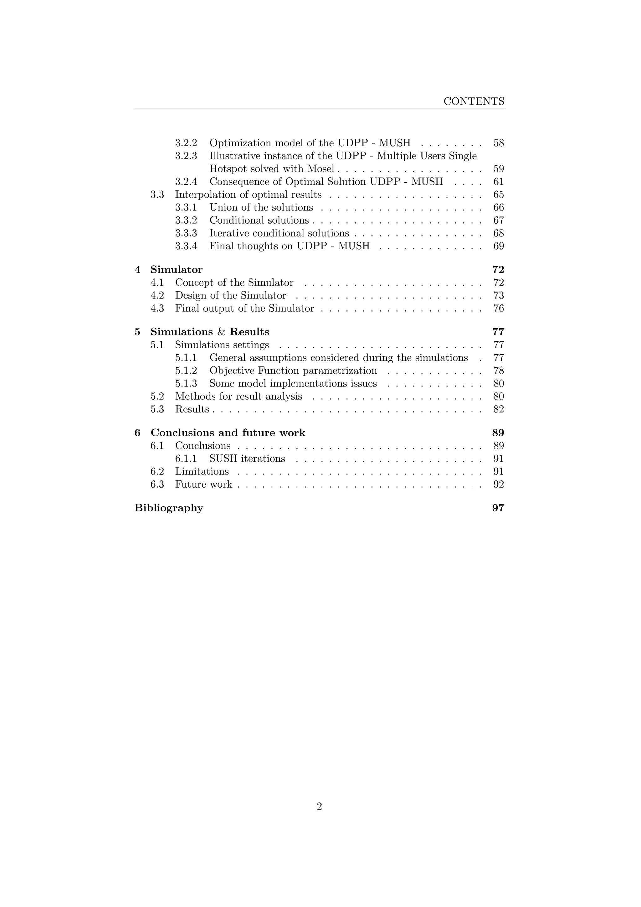 CONTENTS
3.2.2 Optimization model of the UDPP - MUSH . . . . . . . . 58
3.2.3 Illustrative instance of the UDPP - Multiple Users Single
Hotspot solved with Mosel . . . . . . . . . . . . . . . . . . 59
3.2.4 Consequence of Optimal Solution UDPP - MUSH . . . . 61
3.3 Interpolation of optimal results . . . . . . . . . . . . . . . . . . . 65
3.3.1 Union of the solutions . . . . . . . . . . . . . . . . . . . . 66
3.3.2 Conditional solutions . . . . . . . . . . . . . . . . . . . . . 67
3.3.3 Iterative conditional solutions . . . . . . . . . . . . . . . . 68
3.3.4 Final thoughts on UDPP - MUSH . . . . . . . . . . . . . 69
4 Simulator 72
4.1 Concept of the Simulator . . . . . . . . . . . . . . . . . . . . . . 72
4.2 Design of the Simulator . . . . . . . . . . . . . . . . . . . . . . . 73
4.3 Final output of the Simulator . . . . . . . . . . . . . . . . . . . . 76
5 Simulations & Results 77
5.1 Simulations settings . . . . . . . . . . . . . . . . . . . . . . . . . 77
5.1.1 General assumptions considered during the simulations . 77
5.1.2 Objective Function parametrization . . . . . . . . . . . . 78
5.1.3 Some model implementations issues . . . . . . . . . . . . 80
5.2 Methods for result analysis . . . . . . . . . . . . . . . . . . . . . 80
5.3 Results . . . . . . . . . . . . . . . . . . . . . . . . . . . . . . . . . 82
6 Conclusions and future work 89
6.1 Conclusions . . . . . . . . . . . . . . . . . . . . . . . . . . . . . . 89
6.1.1 SUSH iterations . . . . . . . . . . . . . . . . . . . . . . . 91
6.2 Limitations . . . . . . . . . . . . . . . . . . . . . . . . . . . . . . 91
6.3 Future work . . . . . . . . . . . . . . . . . . . . . . . . . . . . . . 92
Bibliography 97
2
 