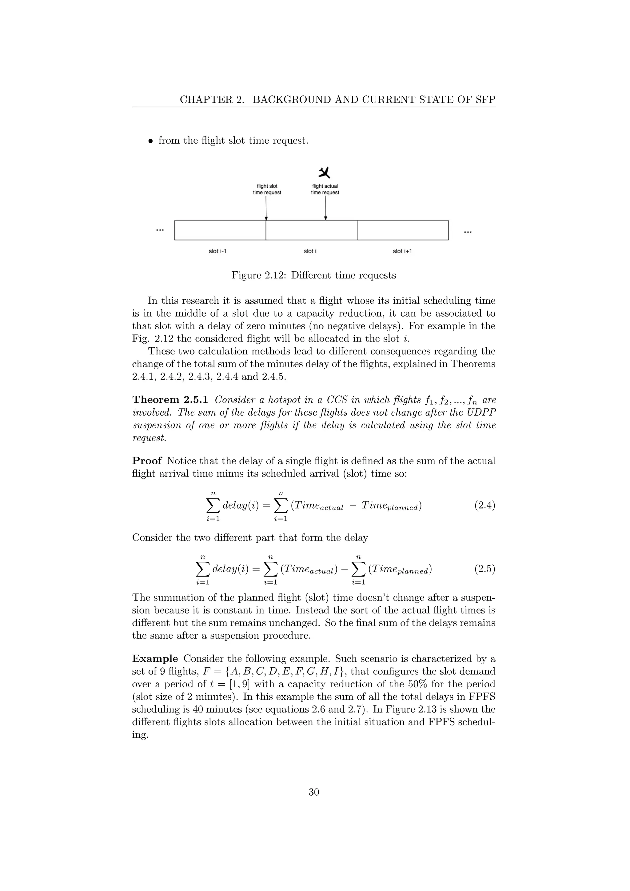 CHAPTER 2. BACKGROUND AND CURRENT STATE OF SFP
• from the ﬂight slot time request.
Figure 2.12: Diﬀerent time requests
In this research it is assumed that a ﬂight whose its initial scheduling time
is in the middle of a slot due to a capacity reduction, it can be associated to
that slot with a delay of zero minutes (no negative delays). For example in the
Fig. 2.12 the considered ﬂight will be allocated in the slot i.
These two calculation methods lead to diﬀerent consequences regarding the
change of the total sum of the minutes delay of the ﬂights, explained in Theorems
2.4.1, 2.4.2, 2.4.3, 2.4.4 and 2.4.5.
Theorem 2.5.1 Consider a hotspot in a CCS in which ﬂights f1, f2, ..., fn are
involved. The sum of the delays for these ﬂights does not change after the UDPP
suspension of one or more ﬂights if the delay is calculated using the slot time
request.
Proof Notice that the delay of a single ﬂight is deﬁned as the sum of the actual
ﬂight arrival time minus its scheduled arrival (slot) time so:
n
i=1
delay(i) =
n
i=1
(Timeactual − Timeplanned) (2.4)
Consider the two diﬀerent part that form the delay
n
i=1
delay(i) =
n
i=1
(Timeactual) −
n
i=1
(Timeplanned) (2.5)
The summation of the planned ﬂight (slot) time doesn’t change after a suspen-
sion because it is constant in time. Instead the sort of the actual ﬂight times is
diﬀerent but the sum remains unchanged. So the ﬁnal sum of the delays remains
the same after a suspension procedure.
Example Consider the following example. Such scenario is characterized by a
set of 9 ﬂights, F = {A, B, C, D, E, F, G, H, I}, that conﬁgures the slot demand
over a period of t = [1, 9] with a capacity reduction of the 50% for the period
(slot size of 2 minutes). In this example the sum of all the total delays in FPFS
scheduling is 40 minutes (see equations 2.6 and 2.7). In Figure 2.13 is shown the
diﬀerent ﬂights slots allocation between the initial situation and FPFS schedul-
ing.
30
 