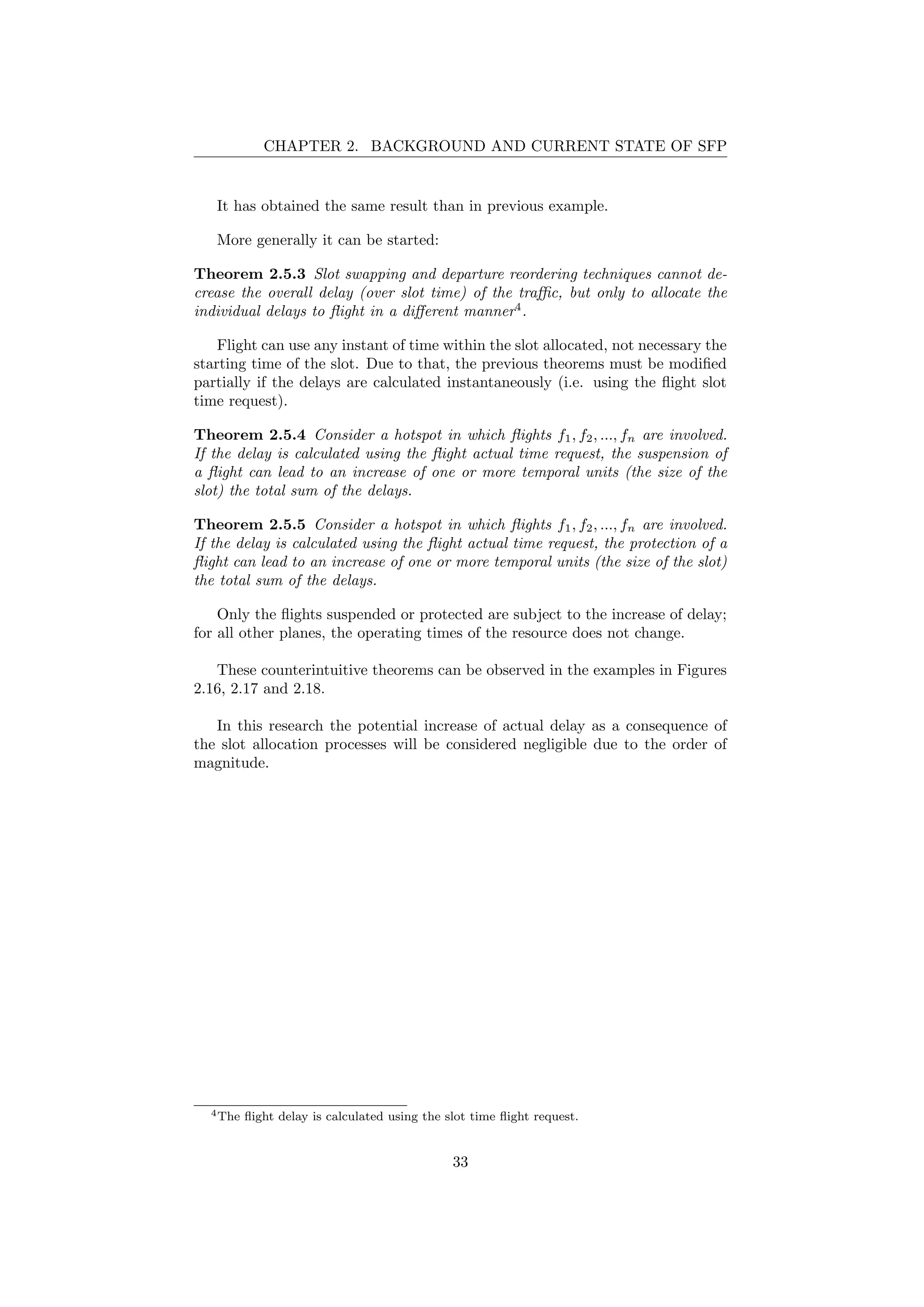 CHAPTER 2. BACKGROUND AND CURRENT STATE OF SFP
It has obtained the same result than in previous example.
More generally it can be started:
Theorem 2.5.3 Slot swapping and departure reordering techniques cannot de-
crease the overall delay (over slot time) of the traﬃc, but only to allocate the
individual delays to ﬂight in a diﬀerent manner4
.
Flight can use any instant of time within the slot allocated, not necessary the
starting time of the slot. Due to that, the previous theorems must be modiﬁed
partially if the delays are calculated instantaneously (i.e. using the ﬂight slot
time request).
Theorem 2.5.4 Consider a hotspot in which ﬂights f1, f2, ..., fn are involved.
If the delay is calculated using the ﬂight actual time request, the suspension of
a ﬂight can lead to an increase of one or more temporal units (the size of the
slot) the total sum of the delays.
Theorem 2.5.5 Consider a hotspot in which ﬂights f1, f2, ..., fn are involved.
If the delay is calculated using the ﬂight actual time request, the protection of a
ﬂight can lead to an increase of one or more temporal units (the size of the slot)
the total sum of the delays.
Only the ﬂights suspended or protected are subject to the increase of delay;
for all other planes, the operating times of the resource does not change.
These counterintuitive theorems can be observed in the examples in Figures
2.16, 2.17 and 2.18.
In this research the potential increase of actual delay as a consequence of
the slot allocation processes will be considered negligible due to the order of
magnitude.
4The ﬂight delay is calculated using the slot time ﬂight request.
33
 