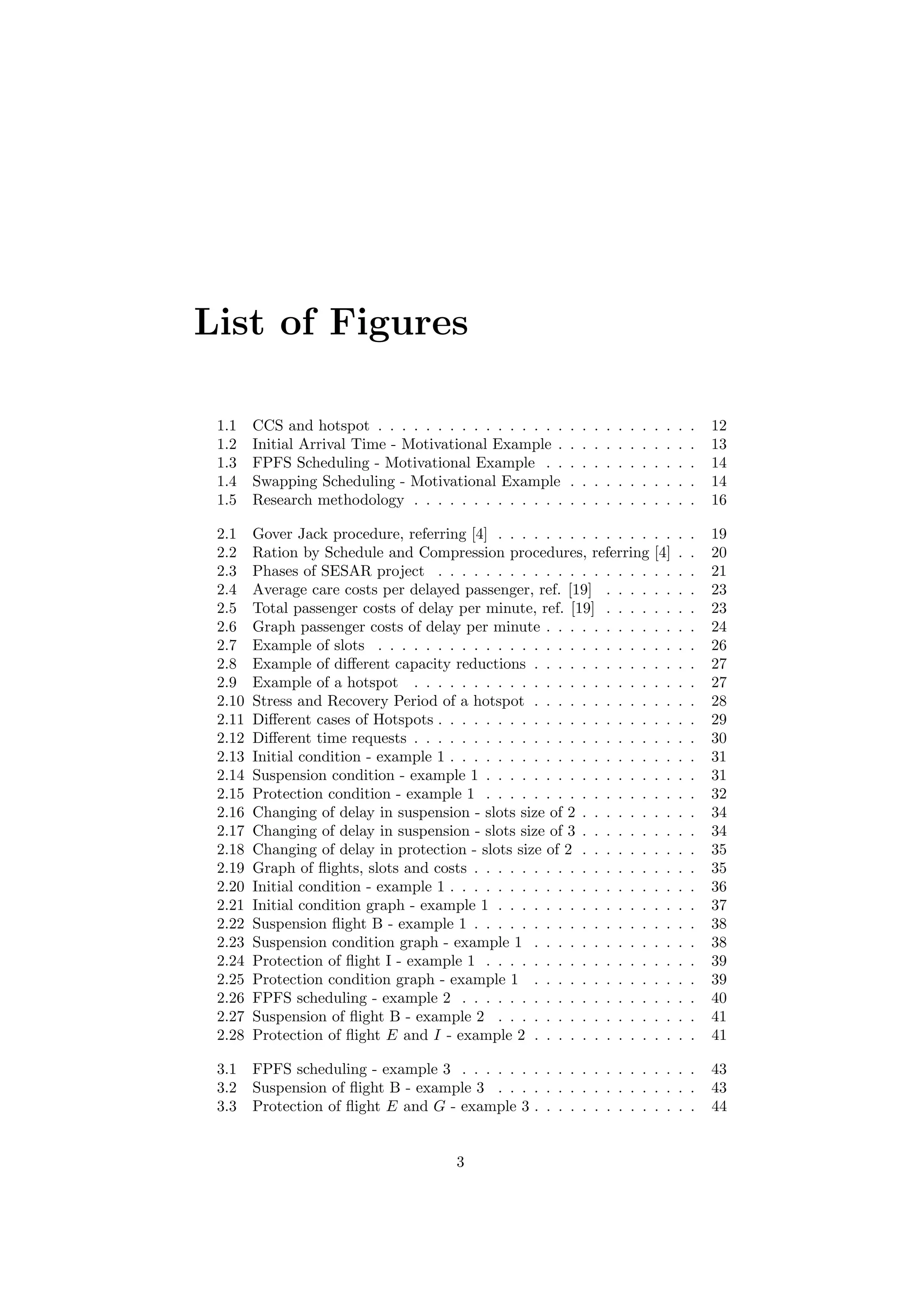 List of Figures
1.1 CCS and hotspot . . . . . . . . . . . . . . . . . . . . . . . . . . . 12
1.2 Initial Arrival Time - Motivational Example . . . . . . . . . . . . 13
1.3 FPFS Scheduling - Motivational Example . . . . . . . . . . . . . 14
1.4 Swapping Scheduling - Motivational Example . . . . . . . . . . . 14
1.5 Research methodology . . . . . . . . . . . . . . . . . . . . . . . . 16
2.1 Gover Jack procedure, referring [4] . . . . . . . . . . . . . . . . . 19
2.2 Ration by Schedule and Compression procedures, referring [4] . . 20
2.3 Phases of SESAR project . . . . . . . . . . . . . . . . . . . . . . 21
2.4 Average care costs per delayed passenger, ref. [19] . . . . . . . . 23
2.5 Total passenger costs of delay per minute, ref. [19] . . . . . . . . 23
2.6 Graph passenger costs of delay per minute . . . . . . . . . . . . . 24
2.7 Example of slots . . . . . . . . . . . . . . . . . . . . . . . . . . . 26
2.8 Example of diﬀerent capacity reductions . . . . . . . . . . . . . . 27
2.9 Example of a hotspot . . . . . . . . . . . . . . . . . . . . . . . . 27
2.10 Stress and Recovery Period of a hotspot . . . . . . . . . . . . . . 28
2.11 Diﬀerent cases of Hotspots . . . . . . . . . . . . . . . . . . . . . . 29
2.12 Diﬀerent time requests . . . . . . . . . . . . . . . . . . . . . . . . 30
2.13 Initial condition - example 1 . . . . . . . . . . . . . . . . . . . . . 31
2.14 Suspension condition - example 1 . . . . . . . . . . . . . . . . . . 31
2.15 Protection condition - example 1 . . . . . . . . . . . . . . . . . . 32
2.16 Changing of delay in suspension - slots size of 2 . . . . . . . . . . 34
2.17 Changing of delay in suspension - slots size of 3 . . . . . . . . . . 34
2.18 Changing of delay in protection - slots size of 2 . . . . . . . . . . 35
2.19 Graph of ﬂights, slots and costs . . . . . . . . . . . . . . . . . . . 35
2.20 Initial condition - example 1 . . . . . . . . . . . . . . . . . . . . . 36
2.21 Initial condition graph - example 1 . . . . . . . . . . . . . . . . . 37
2.22 Suspension ﬂight B - example 1 . . . . . . . . . . . . . . . . . . . 38
2.23 Suspension condition graph - example 1 . . . . . . . . . . . . . . 38
2.24 Protection of ﬂight I - example 1 . . . . . . . . . . . . . . . . . . 39
2.25 Protection condition graph - example 1 . . . . . . . . . . . . . . 39
2.26 FPFS scheduling - example 2 . . . . . . . . . . . . . . . . . . . . 40
2.27 Suspension of ﬂight B - example 2 . . . . . . . . . . . . . . . . . 41
2.28 Protection of ﬂight E and I - example 2 . . . . . . . . . . . . . . 41
3.1 FPFS scheduling - example 3 . . . . . . . . . . . . . . . . . . . . 43
3.2 Suspension of ﬂight B - example 3 . . . . . . . . . . . . . . . . . 43
3.3 Protection of ﬂight E and G - example 3 . . . . . . . . . . . . . . 44
3
 