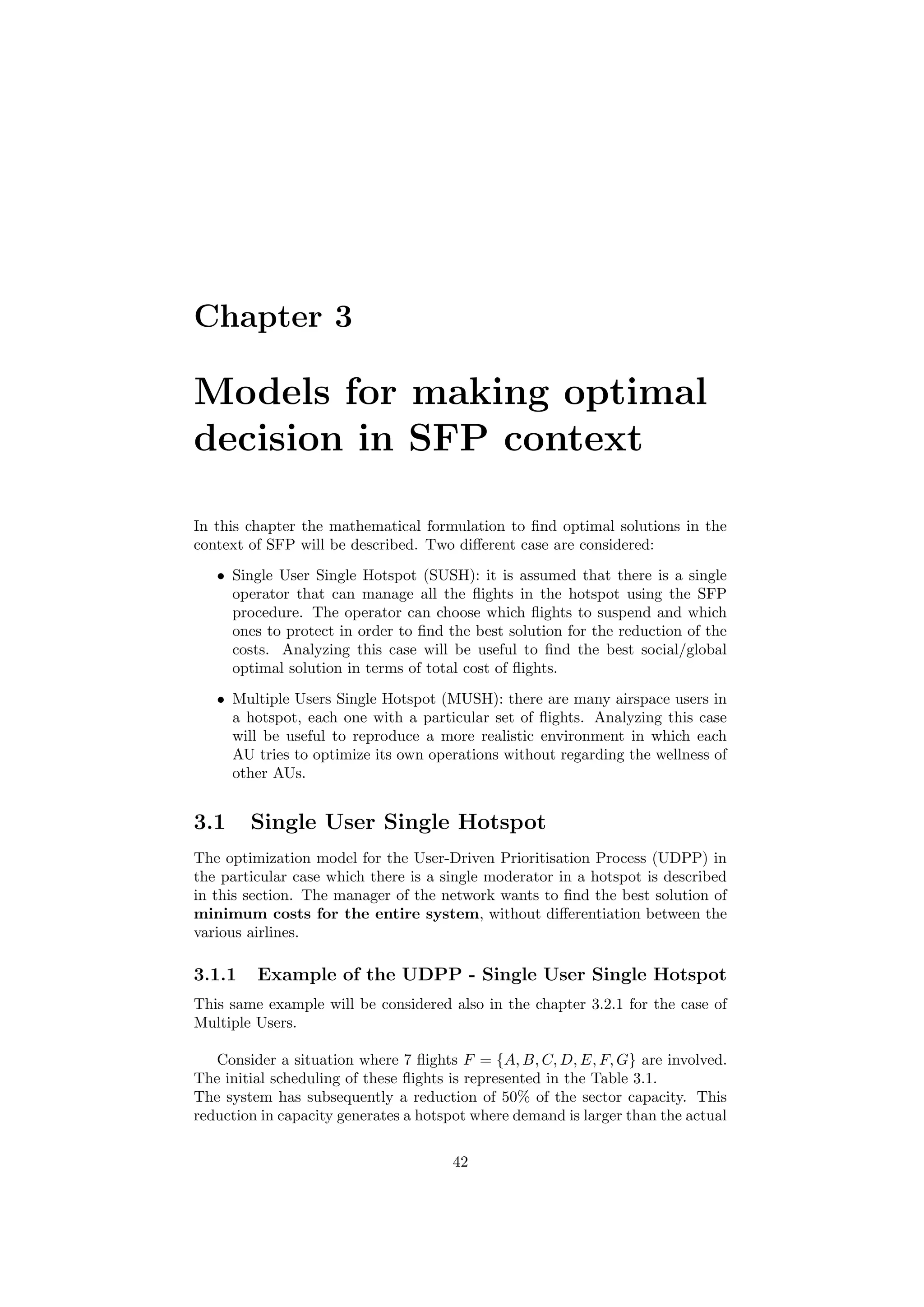 Chapter 3
Models for making optimal
decision in SFP context
In this chapter the mathematical formulation to ﬁnd optimal solutions in the
context of SFP will be described. Two diﬀerent case are considered:
• Single User Single Hotspot (SUSH): it is assumed that there is a single
operator that can manage all the ﬂights in the hotspot using the SFP
procedure. The operator can choose which ﬂights to suspend and which
ones to protect in order to ﬁnd the best solution for the reduction of the
costs. Analyzing this case will be useful to ﬁnd the best social/global
optimal solution in terms of total cost of ﬂights.
• Multiple Users Single Hotspot (MUSH): there are many airspace users in
a hotspot, each one with a particular set of ﬂights. Analyzing this case
will be useful to reproduce a more realistic environment in which each
AU tries to optimize its own operations without regarding the wellness of
other AUs.
3.1 Single User Single Hotspot
The optimization model for the User-Driven Prioritisation Process (UDPP) in
the particular case which there is a single moderator in a hotspot is described
in this section. The manager of the network wants to ﬁnd the best solution of
minimum costs for the entire system, without diﬀerentiation between the
various airlines.
3.1.1 Example of the UDPP - Single User Single Hotspot
This same example will be considered also in the chapter 3.2.1 for the case of
Multiple Users.
Consider a situation where 7 ﬂights F = {A, B, C, D, E, F, G} are involved.
The initial scheduling of these ﬂights is represented in the Table 3.1.
The system has subsequently a reduction of 50% of the sector capacity. This
reduction in capacity generates a hotspot where demand is larger than the actual
42
 