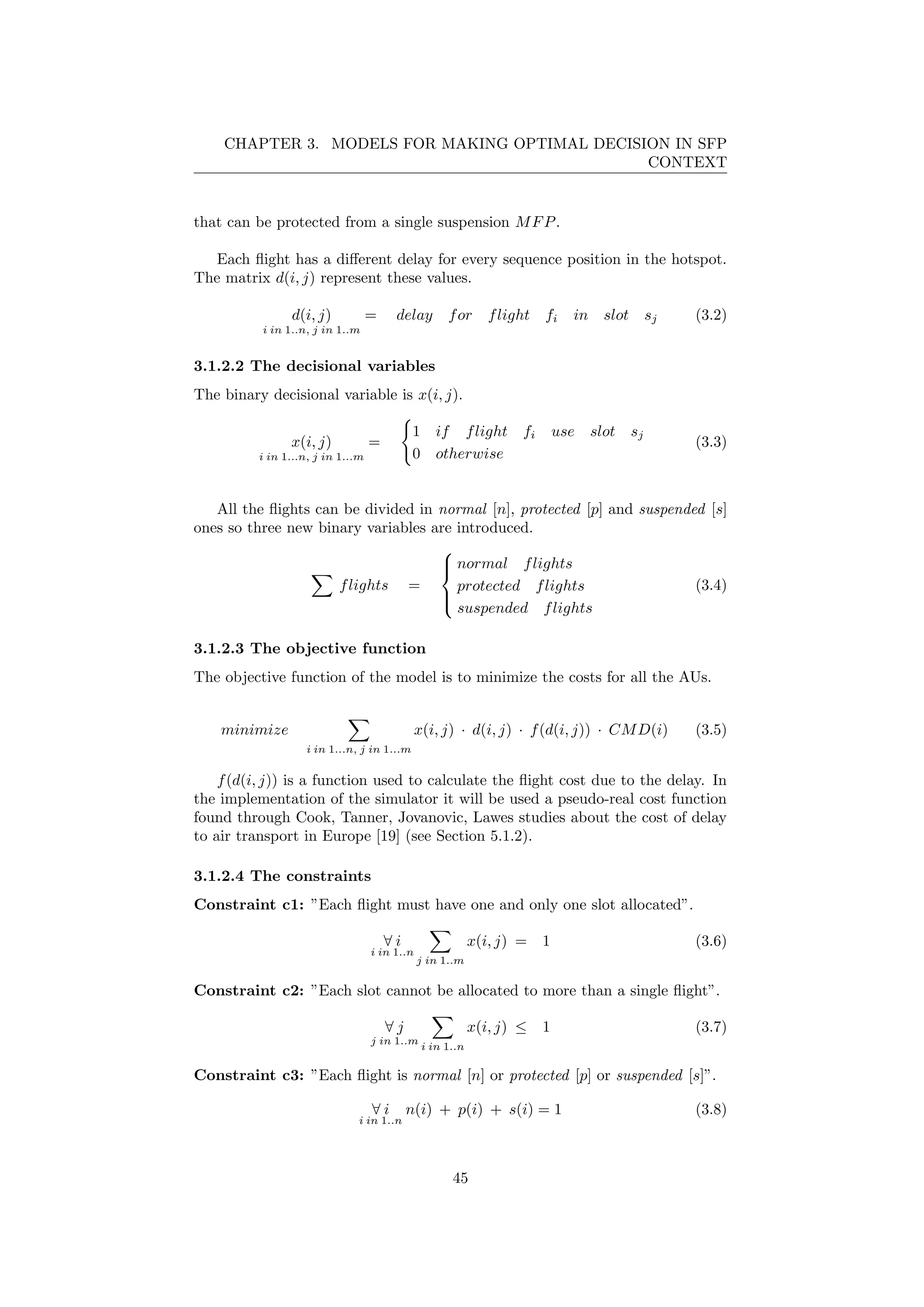 CHAPTER 3. MODELS FOR MAKING OPTIMAL DECISION IN SFP
CONTEXT
that can be protected from a single suspension MFP.
Each ﬂight has a diﬀerent delay for every sequence position in the hotspot.
The matrix d(i, j) represent these values.
d(i, j)
i in 1..n, j in 1..m
= delay for flight fi in slot sj (3.2)
3.1.2.2 The decisional variables
The binary decisional variable is x(i, j).
x(i, j)
i in 1...n, j in 1...m
=
1 if flight fi use slot sj
0 otherwise
(3.3)
All the ﬂights can be divided in normal [n], protected [p] and suspended [s]
ones so three new binary variables are introduced.
flights =



normal flights
protected flights
suspended flights
(3.4)
3.1.2.3 The objective function
The objective function of the model is to minimize the costs for all the AUs.
minimize
i in 1...n, j in 1...m
x(i, j) · d(i, j) · f(d(i, j)) · CMD(i) (3.5)
f(d(i, j)) is a function used to calculate the ﬂight cost due to the delay. In
the implementation of the simulator it will be used a pseudo-real cost function
found through Cook, Tanner, Jovanovic, Lawes studies about the cost of delay
to air transport in Europe [19] (see Section 5.1.2).
3.1.2.4 The constraints
Constraint c1: ”Each ﬂight must have one and only one slot allocated”.
∀ i
i in 1..n
j in 1..m
x(i, j) = 1 (3.6)
Constraint c2: ”Each slot cannot be allocated to more than a single ﬂight”.
∀ j
j in 1..m
i in 1..n
x(i, j) ≤ 1 (3.7)
Constraint c3: ”Each ﬂight is normal [n] or protected [p] or suspended [s]”.
∀ i
i in 1..n
n(i) + p(i) + s(i) = 1 (3.8)
45
 