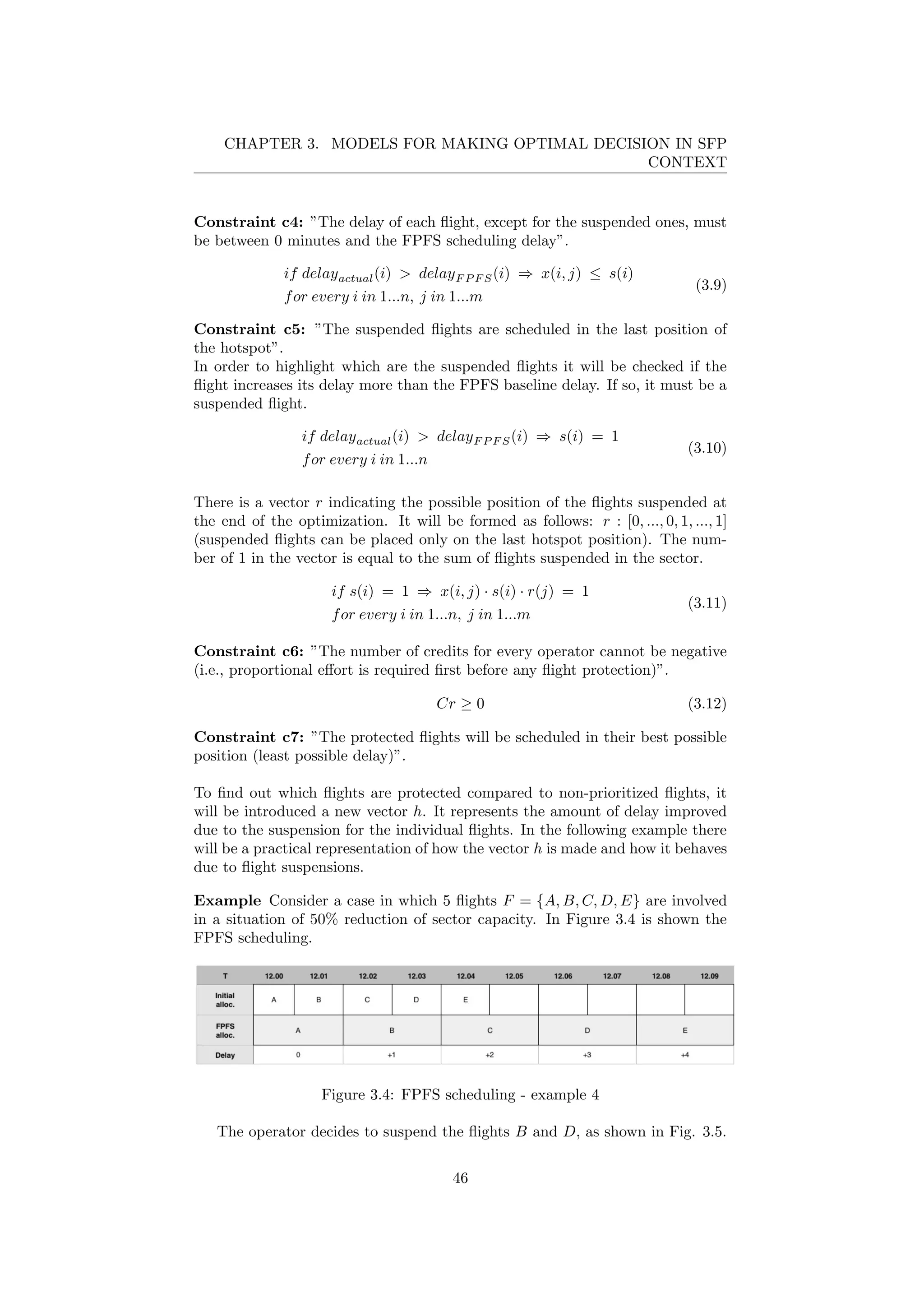 CHAPTER 3. MODELS FOR MAKING OPTIMAL DECISION IN SFP
CONTEXT
Constraint c4: ”The delay of each ﬂight, except for the suspended ones, must
be between 0 minutes and the FPFS scheduling delay”.
if delayactual(i) > delayF P F S(i) ⇒ x(i, j) ≤ s(i)
for every i in 1...n, j in 1...m
(3.9)
Constraint c5: ”The suspended ﬂights are scheduled in the last position of
the hotspot”.
In order to highlight which are the suspended ﬂights it will be checked if the
ﬂight increases its delay more than the FPFS baseline delay. If so, it must be a
suspended ﬂight.
if delayactual(i) > delayF P F S(i) ⇒ s(i) = 1
for every i in 1...n
(3.10)
There is a vector r indicating the possible position of the ﬂights suspended at
the end of the optimization. It will be formed as follows: r : [0, ..., 0, 1, ..., 1]
(suspended ﬂights can be placed only on the last hotspot position). The num-
ber of 1 in the vector is equal to the sum of ﬂights suspended in the sector.
if s(i) = 1 ⇒ x(i, j) · s(i) · r(j) = 1
for every i in 1...n, j in 1...m
(3.11)
Constraint c6: ”The number of credits for every operator cannot be negative
(i.e., proportional eﬀort is required ﬁrst before any ﬂight protection)”.
Cr ≥ 0 (3.12)
Constraint c7: ”The protected ﬂights will be scheduled in their best possible
position (least possible delay)”.
To ﬁnd out which ﬂights are protected compared to non-prioritized ﬂights, it
will be introduced a new vector h. It represents the amount of delay improved
due to the suspension for the individual ﬂights. In the following example there
will be a practical representation of how the vector h is made and how it behaves
due to ﬂight suspensions.
Example Consider a case in which 5 ﬂights F = {A, B, C, D, E} are involved
in a situation of 50% reduction of sector capacity. In Figure 3.4 is shown the
FPFS scheduling.
Figure 3.4: FPFS scheduling - example 4
The operator decides to suspend the ﬂights B and D, as shown in Fig. 3.5.
46
 