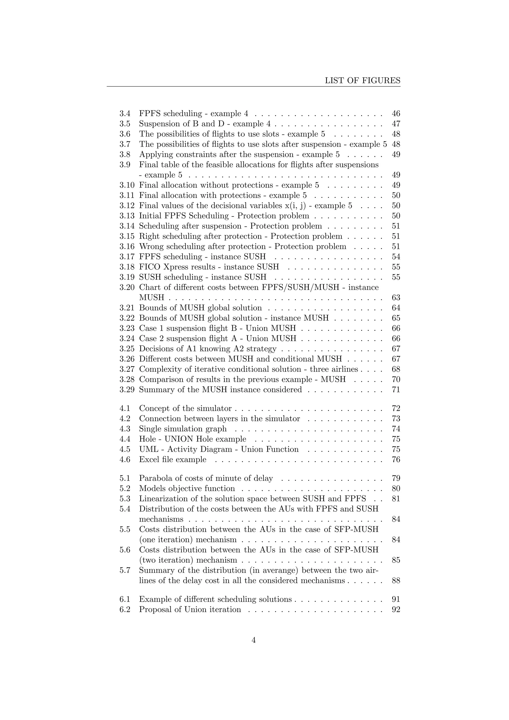 LIST OF FIGURES
3.4 FPFS scheduling - example 4 . . . . . . . . . . . . . . . . . . . . 46
3.5 Suspension of B and D - example 4 . . . . . . . . . . . . . . . . . 47
3.6 The possibilities of ﬂights to use slots - example 5 . . . . . . . . 48
3.7 The possibilities of ﬂights to use slots after suspension - example 5 48
3.8 Applying constraints after the suspension - example 5 . . . . . . 49
3.9 Final table of the feasible allocations for ﬂights after suspensions
- example 5 . . . . . . . . . . . . . . . . . . . . . . . . . . . . . . 49
3.10 Final allocation without protections - example 5 . . . . . . . . . 49
3.11 Final allocation with protections - example 5 . . . . . . . . . . . 50
3.12 Final values of the decisional variables x(i, j) - example 5 . . . . 50
3.13 Initial FPFS Scheduling - Protection problem . . . . . . . . . . . 50
3.14 Scheduling after suspension - Protection problem . . . . . . . . . 51
3.15 Right scheduling after protection - Protection problem . . . . . . 51
3.16 Wrong scheduling after protection - Protection problem . . . . . 51
3.17 FPFS scheduling - instance SUSH . . . . . . . . . . . . . . . . . 54
3.18 FICO Xpress results - instance SUSH . . . . . . . . . . . . . . . 55
3.19 SUSH scheduling - instance SUSH . . . . . . . . . . . . . . . . . 55
3.20 Chart of diﬀerent costs between FPFS/SUSH/MUSH - instance
MUSH . . . . . . . . . . . . . . . . . . . . . . . . . . . . . . . . . 63
3.21 Bounds of MUSH global solution . . . . . . . . . . . . . . . . . . 64
3.22 Bounds of MUSH global solution - instance MUSH . . . . . . . . 65
3.23 Case 1 suspension ﬂight B - Union MUSH . . . . . . . . . . . . . 66
3.24 Case 2 suspension ﬂight A - Union MUSH . . . . . . . . . . . . . 66
3.25 Decisions of A1 knowing A2 strategy . . . . . . . . . . . . . . . . 67
3.26 Diﬀerent costs between MUSH and conditional MUSH . . . . . . 67
3.27 Complexity of iterative conditional solution - three airlines . . . . 68
3.28 Comparison of results in the previous example - MUSH . . . . . 70
3.29 Summary of the MUSH instance considered . . . . . . . . . . . . 71
4.1 Concept of the simulator . . . . . . . . . . . . . . . . . . . . . . . 72
4.2 Connection between layers in the simulator . . . . . . . . . . . . 73
4.3 Single simulation graph . . . . . . . . . . . . . . . . . . . . . . . 74
4.4 Hole - UNION Hole example . . . . . . . . . . . . . . . . . . . . 75
4.5 UML - Activity Diagram - Union Function . . . . . . . . . . . . 75
4.6 Excel ﬁle example . . . . . . . . . . . . . . . . . . . . . . . . . . 76
5.1 Parabola of costs of minute of delay . . . . . . . . . . . . . . . . 79
5.2 Models objective function . . . . . . . . . . . . . . . . . . . . . . 80
5.3 Linearization of the solution space between SUSH and FPFS . . 81
5.4 Distribution of the costs between the AUs with FPFS and SUSH
mechanisms . . . . . . . . . . . . . . . . . . . . . . . . . . . . . . 84
5.5 Costs distribution between the AUs in the case of SFP-MUSH
(one iteration) mechanism . . . . . . . . . . . . . . . . . . . . . . 84
5.6 Costs distribution between the AUs in the case of SFP-MUSH
(two iteration) mechanism . . . . . . . . . . . . . . . . . . . . . . 85
5.7 Summary of the distribution (in averange) between the two air-
lines of the delay cost in all the considered mechanisms . . . . . . 88
6.1 Example of diﬀerent scheduling solutions . . . . . . . . . . . . . . 91
6.2 Proposal of Union iteration . . . . . . . . . . . . . . . . . . . . . 92
4
 
