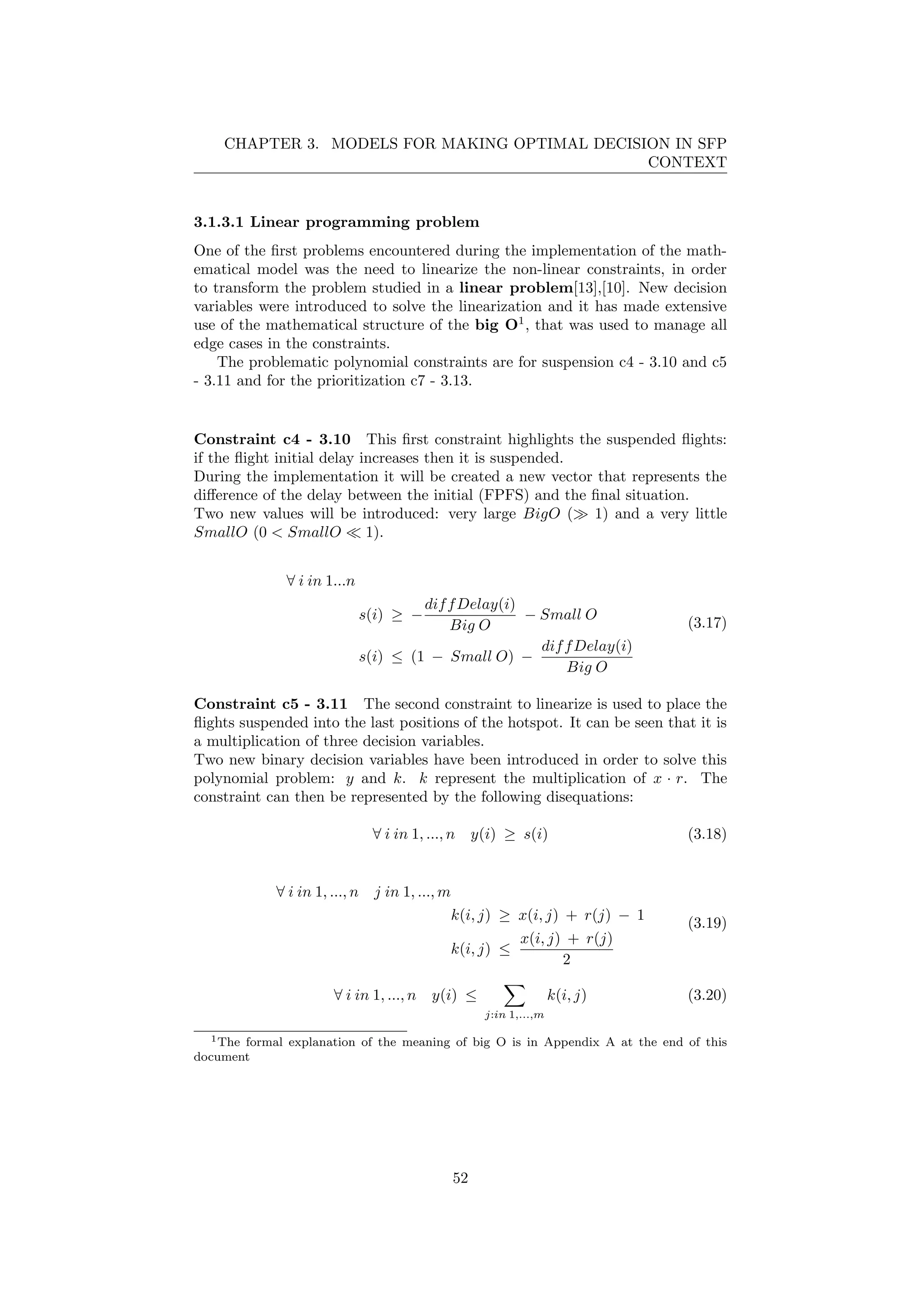 CHAPTER 3. MODELS FOR MAKING OPTIMAL DECISION IN SFP
CONTEXT
3.1.3.1 Linear programming problem
One of the ﬁrst problems encountered during the implementation of the math-
ematical model was the need to linearize the non-linear constraints, in order
to transform the problem studied in a linear problem[13],[10]. New decision
variables were introduced to solve the linearization and it has made extensive
use of the mathematical structure of the big O1
, that was used to manage all
edge cases in the constraints.
The problematic polynomial constraints are for suspension c4 - 3.10 and c5
- 3.11 and for the prioritization c7 - 3.13.
Constraint c4 - 3.10 This ﬁrst constraint highlights the suspended ﬂights:
if the ﬂight initial delay increases then it is suspended.
During the implementation it will be created a new vector that represents the
diﬀerence of the delay between the initial (FPFS) and the ﬁnal situation.
Two new values will be introduced: very large BigO ( 1) and a very little
SmallO (0 < SmallO 1).
∀ i in 1...n
s(i) ≥ −
diffDelay(i)
Big O
− Small O
s(i) ≤ (1 − Small O) −
diffDelay(i)
Big O
(3.17)
Constraint c5 - 3.11 The second constraint to linearize is used to place the
ﬂights suspended into the last positions of the hotspot. It can be seen that it is
a multiplication of three decision variables.
Two new binary decision variables have been introduced in order to solve this
polynomial problem: y and k. k represent the multiplication of x · r. The
constraint can then be represented by the following disequations:
∀ i in 1, ..., n y(i) ≥ s(i) (3.18)
∀ i in 1, ..., n j in 1, ..., m
k(i, j) ≥ x(i, j) + r(j) − 1
k(i, j) ≤
x(i, j) + r(j)
2
(3.19)
∀ i in 1, ..., n y(i) ≤
j:in 1,...,m
k(i, j) (3.20)
1The formal explanation of the meaning of big O is in Appendix A at the end of this
document
52
 