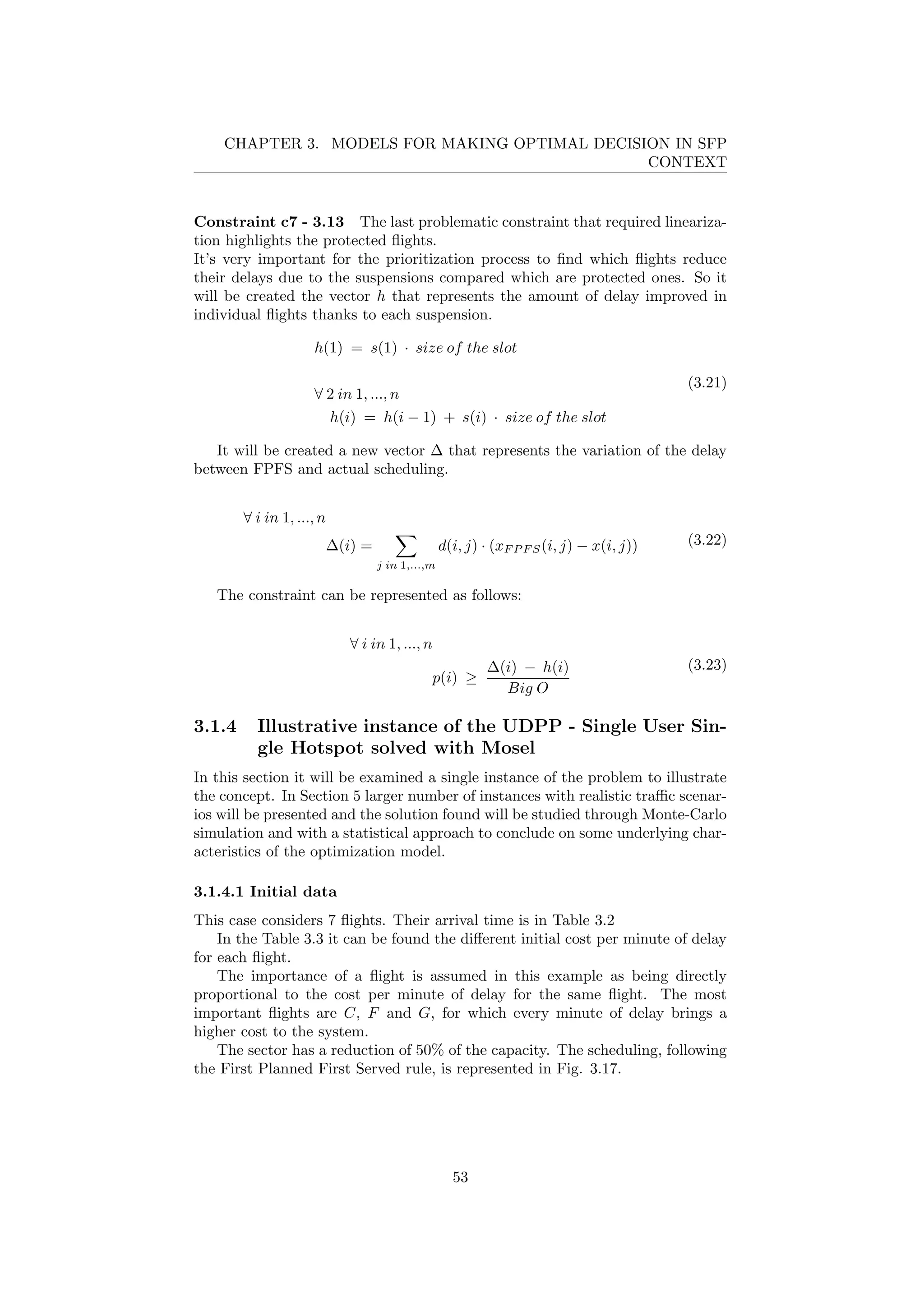 CHAPTER 3. MODELS FOR MAKING OPTIMAL DECISION IN SFP
CONTEXT
Constraint c7 - 3.13 The last problematic constraint that required lineariza-
tion highlights the protected ﬂights.
It’s very important for the prioritization process to ﬁnd which ﬂights reduce
their delays due to the suspensions compared which are protected ones. So it
will be created the vector h that represents the amount of delay improved in
individual ﬂights thanks to each suspension.
h(1) = s(1) · size of the slot
∀ 2 in 1, ..., n
h(i) = h(i − 1) + s(i) · size of the slot
(3.21)
It will be created a new vector ∆ that represents the variation of the delay
between FPFS and actual scheduling.
∀ i in 1, ..., n
∆(i) =
j in 1,...,m
d(i, j) · (xF P F S(i, j) − x(i, j)) (3.22)
The constraint can be represented as follows:
∀ i in 1, ..., n
p(i) ≥
∆(i) − h(i)
Big O
(3.23)
3.1.4 Illustrative instance of the UDPP - Single User Sin-
gle Hotspot solved with Mosel
In this section it will be examined a single instance of the problem to illustrate
the concept. In Section 5 larger number of instances with realistic traﬃc scenar-
ios will be presented and the solution found will be studied through Monte-Carlo
simulation and with a statistical approach to conclude on some underlying char-
acteristics of the optimization model.
3.1.4.1 Initial data
This case considers 7 ﬂights. Their arrival time is in Table 3.2
In the Table 3.3 it can be found the diﬀerent initial cost per minute of delay
for each ﬂight.
The importance of a ﬂight is assumed in this example as being directly
proportional to the cost per minute of delay for the same ﬂight. The most
important ﬂights are C, F and G, for which every minute of delay brings a
higher cost to the system.
The sector has a reduction of 50% of the capacity. The scheduling, following
the First Planned First Served rule, is represented in Fig. 3.17.
53
 