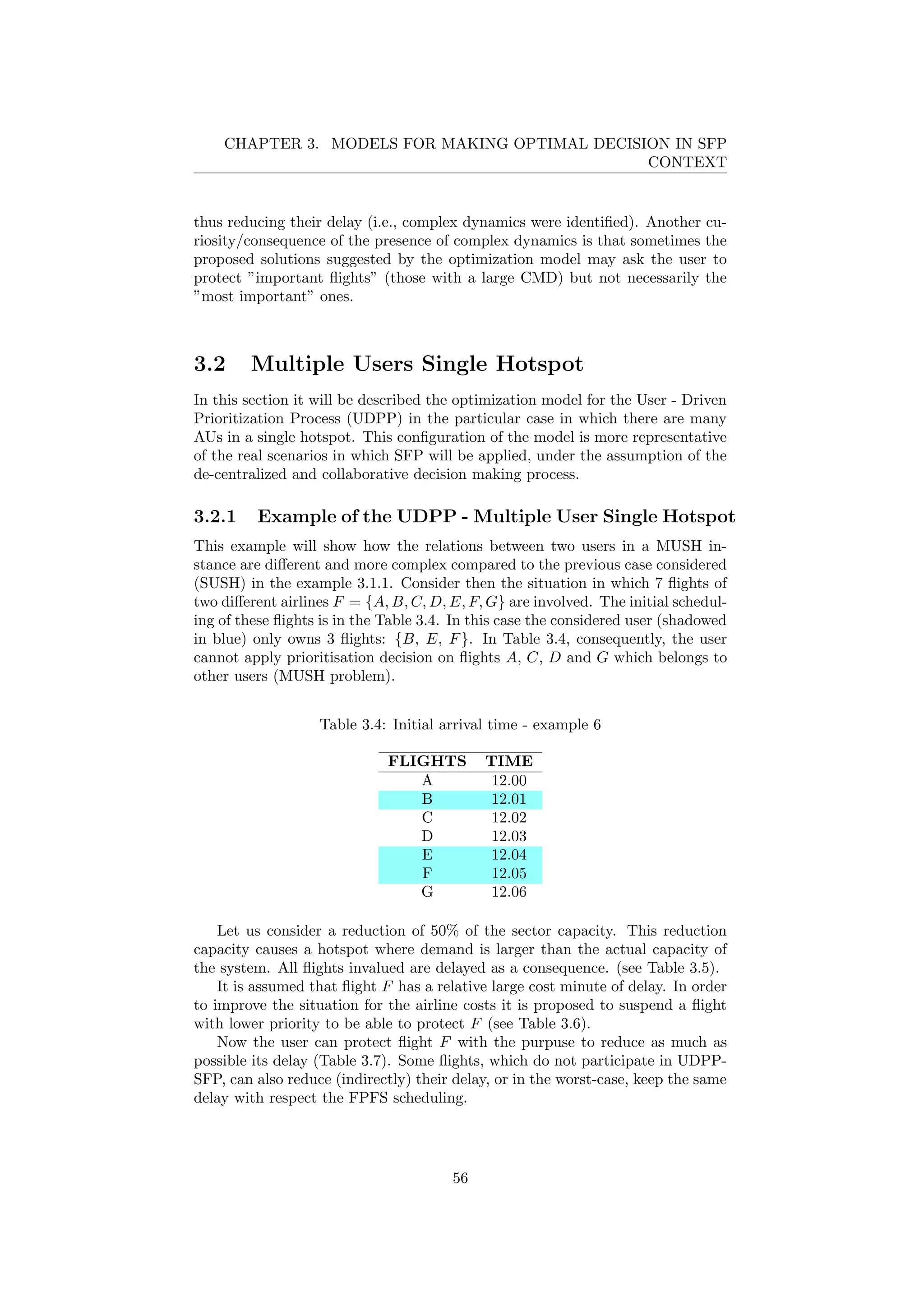 CHAPTER 3. MODELS FOR MAKING OPTIMAL DECISION IN SFP
CONTEXT
thus reducing their delay (i.e., complex dynamics were identiﬁed). Another cu-
riosity/consequence of the presence of complex dynamics is that sometimes the
proposed solutions suggested by the optimization model may ask the user to
protect ”important ﬂights” (those with a large CMD) but not necessarily the
”most important” ones.
3.2 Multiple Users Single Hotspot
In this section it will be described the optimization model for the User - Driven
Prioritization Process (UDPP) in the particular case in which there are many
AUs in a single hotspot. This conﬁguration of the model is more representative
of the real scenarios in which SFP will be applied, under the assumption of the
de-centralized and collaborative decision making process.
3.2.1 Example of the UDPP - Multiple User Single Hotspot
This example will show how the relations between two users in a MUSH in-
stance are diﬀerent and more complex compared to the previous case considered
(SUSH) in the example 3.1.1. Consider then the situation in which 7 ﬂights of
two diﬀerent airlines F = {A, B, C, D, E, F, G} are involved. The initial schedul-
ing of these ﬂights is in the Table 3.4. In this case the considered user (shadowed
in blue) only owns 3 ﬂights: {B, E, F}. In Table 3.4, consequently, the user
cannot apply prioritisation decision on ﬂights A, C, D and G which belongs to
other users (MUSH problem).
Table 3.4: Initial arrival time - example 6
FLIGHTS TIME
A 12.00
B 12.01
C 12.02
D 12.03
E 12.04
F 12.05
G 12.06
Let us consider a reduction of 50% of the sector capacity. This reduction
capacity causes a hotspot where demand is larger than the actual capacity of
the system. All ﬂights invalued are delayed as a consequence. (see Table 3.5).
It is assumed that ﬂight F has a relative large cost minute of delay. In order
to improve the situation for the airline costs it is proposed to suspend a ﬂight
with lower priority to be able to protect F (see Table 3.6).
Now the user can protect ﬂight F with the purpuse to reduce as much as
possible its delay (Table 3.7). Some ﬂights, which do not participate in UDPP-
SFP, can also reduce (indirectly) their delay, or in the worst-case, keep the same
delay with respect the FPFS scheduling.
56
 