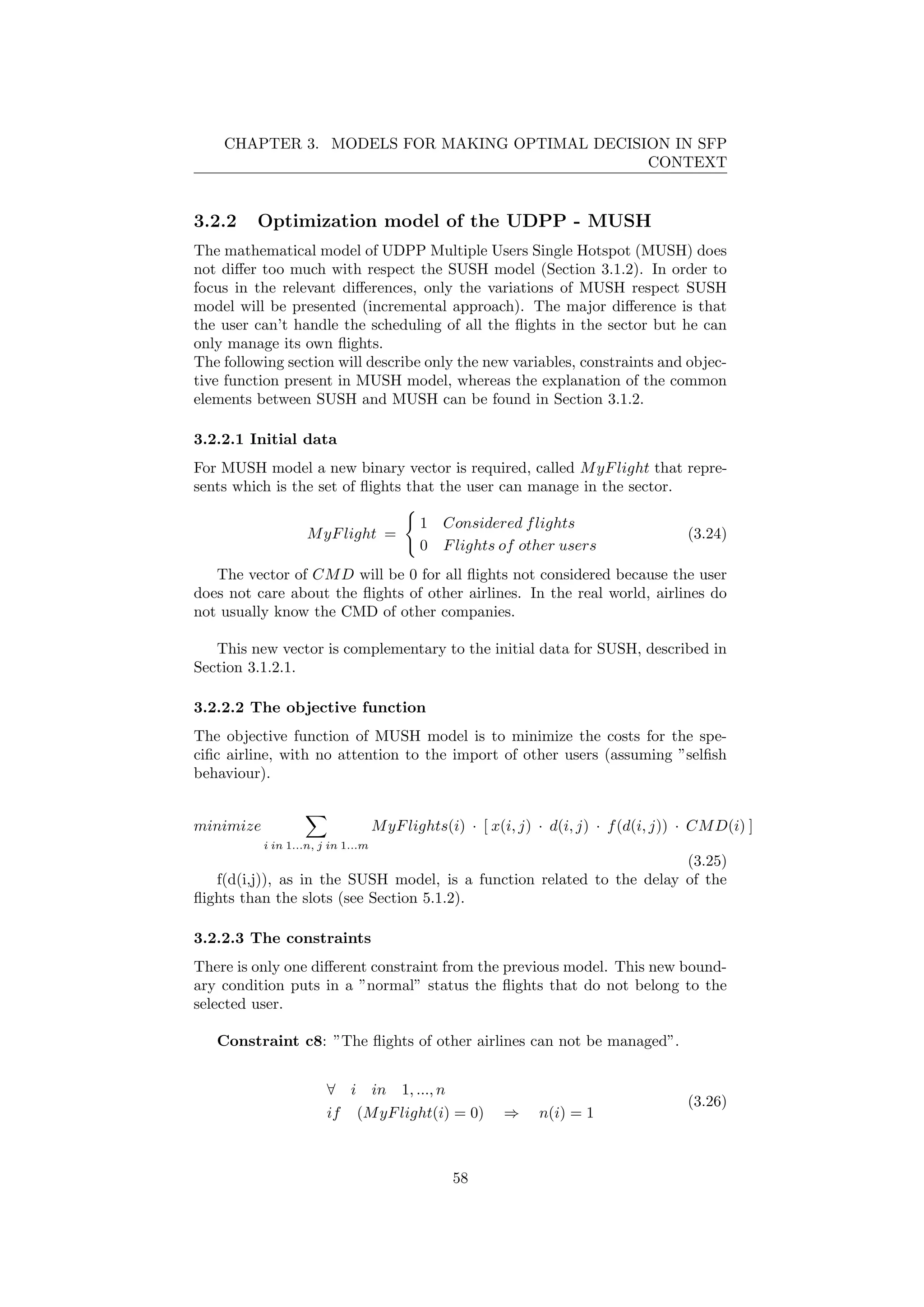 CHAPTER 3. MODELS FOR MAKING OPTIMAL DECISION IN SFP
CONTEXT
3.2.2 Optimization model of the UDPP - MUSH
The mathematical model of UDPP Multiple Users Single Hotspot (MUSH) does
not diﬀer too much with respect the SUSH model (Section 3.1.2). In order to
focus in the relevant diﬀerences, only the variations of MUSH respect SUSH
model will be presented (incremental approach). The major diﬀerence is that
the user can’t handle the scheduling of all the ﬂights in the sector but he can
only manage its own ﬂights.
The following section will describe only the new variables, constraints and objec-
tive function present in MUSH model, whereas the explanation of the common
elements between SUSH and MUSH can be found in Section 3.1.2.
3.2.2.1 Initial data
For MUSH model a new binary vector is required, called MyFlight that repre-
sents which is the set of ﬂights that the user can manage in the sector.
MyFlight =
1 Considered flights
0 Flights of other users
(3.24)
The vector of CMD will be 0 for all ﬂights not considered because the user
does not care about the ﬂights of other airlines. In the real world, airlines do
not usually know the CMD of other companies.
This new vector is complementary to the initial data for SUSH, described in
Section 3.1.2.1.
3.2.2.2 The objective function
The objective function of MUSH model is to minimize the costs for the spe-
ciﬁc airline, with no attention to the import of other users (assuming ”selﬁsh
behaviour).
minimize
i in 1...n, j in 1...m
MyFlights(i) · [ x(i, j) · d(i, j) · f(d(i, j)) · CMD(i) ]
(3.25)
f(d(i,j)), as in the SUSH model, is a function related to the delay of the
ﬂights than the slots (see Section 5.1.2).
3.2.2.3 The constraints
There is only one diﬀerent constraint from the previous model. This new bound-
ary condition puts in a ”normal” status the ﬂights that do not belong to the
selected user.
Constraint c8: ”The ﬂights of other airlines can not be managed”.
∀ i in 1, ..., n
if (MyFlight(i) = 0) ⇒ n(i) = 1
(3.26)
58
 