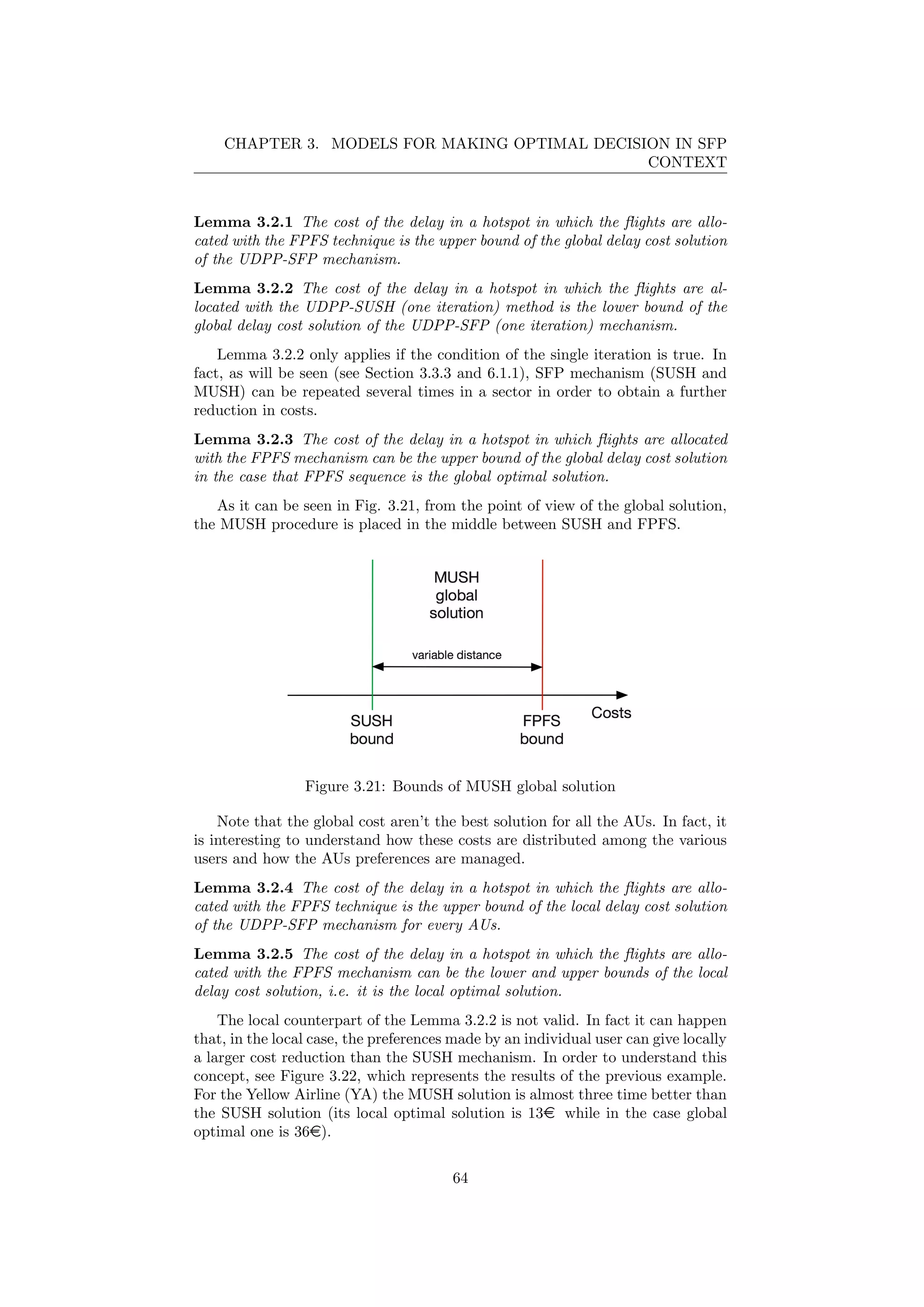 CHAPTER 3. MODELS FOR MAKING OPTIMAL DECISION IN SFP
CONTEXT
Lemma 3.2.1 The cost of the delay in a hotspot in which the ﬂights are allo-
cated with the FPFS technique is the upper bound of the global delay cost solution
of the UDPP-SFP mechanism.
Lemma 3.2.2 The cost of the delay in a hotspot in which the ﬂights are al-
located with the UDPP-SUSH (one iteration) method is the lower bound of the
global delay cost solution of the UDPP-SFP (one iteration) mechanism.
Lemma 3.2.2 only applies if the condition of the single iteration is true. In
fact, as will be seen (see Section 3.3.3 and 6.1.1), SFP mechanism (SUSH and
MUSH) can be repeated several times in a sector in order to obtain a further
reduction in costs.
Lemma 3.2.3 The cost of the delay in a hotspot in which ﬂights are allocated
with the FPFS mechanism can be the upper bound of the global delay cost solution
in the case that FPFS sequence is the global optimal solution.
As it can be seen in Fig. 3.21, from the point of view of the global solution,
the MUSH procedure is placed in the middle between SUSH and FPFS.
Figure 3.21: Bounds of MUSH global solution
Note that the global cost aren’t the best solution for all the AUs. In fact, it
is interesting to understand how these costs are distributed among the various
users and how the AUs preferences are managed.
Lemma 3.2.4 The cost of the delay in a hotspot in which the ﬂights are allo-
cated with the FPFS technique is the upper bound of the local delay cost solution
of the UDPP-SFP mechanism for every AUs.
Lemma 3.2.5 The cost of the delay in a hotspot in which the ﬂights are allo-
cated with the FPFS mechanism can be the lower and upper bounds of the local
delay cost solution, i.e. it is the local optimal solution.
The local counterpart of the Lemma 3.2.2 is not valid. In fact it can happen
that, in the local case, the preferences made by an individual user can give locally
a larger cost reduction than the SUSH mechanism. In order to understand this
concept, see Figure 3.22, which represents the results of the previous example.
For the Yellow Airline (YA) the MUSH solution is almost three time better than
the SUSH solution (its local optimal solution is 13e while in the case global
optimal one is 36e).
64
 