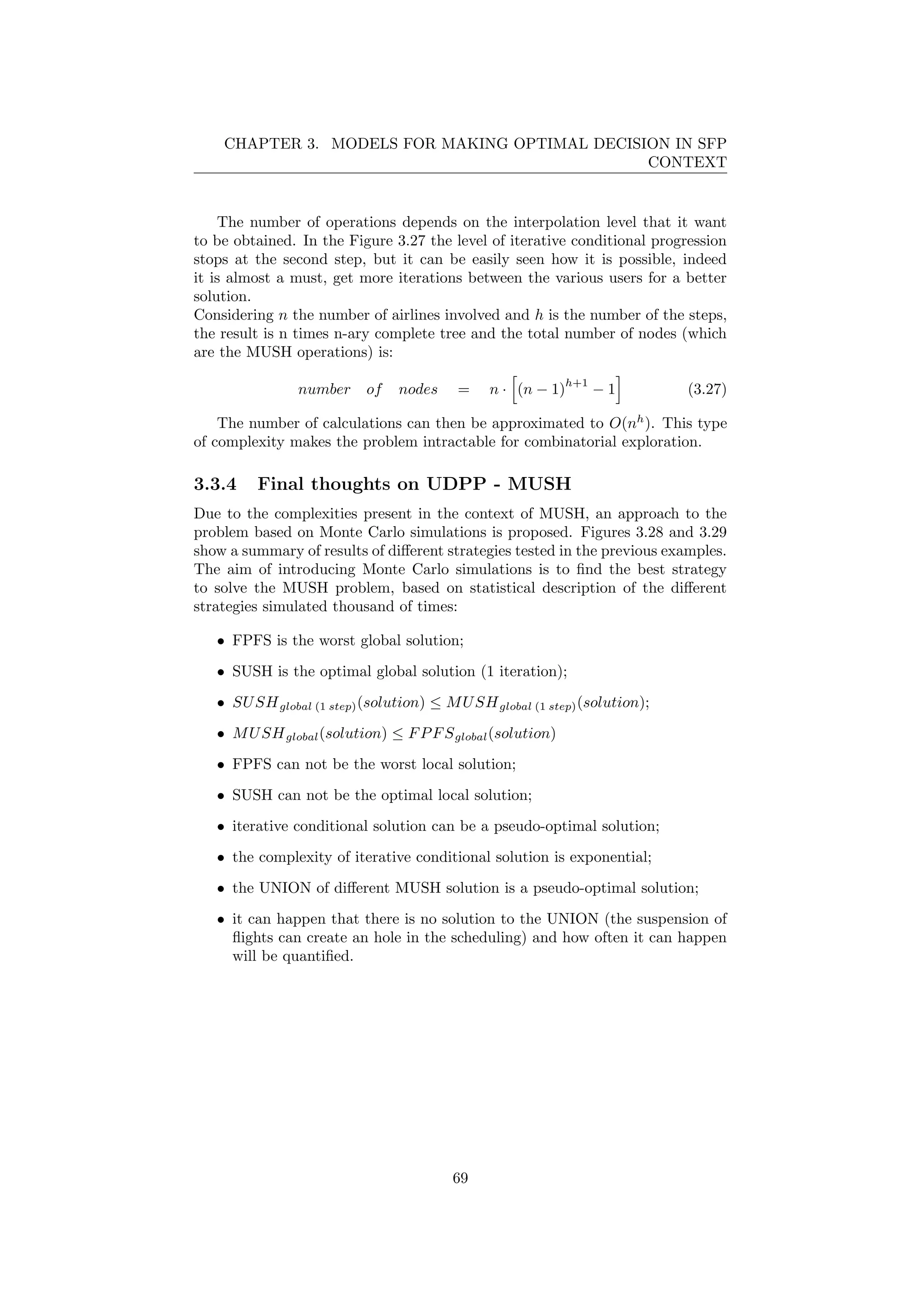 CHAPTER 3. MODELS FOR MAKING OPTIMAL DECISION IN SFP
CONTEXT
The number of operations depends on the interpolation level that it want
to be obtained. In the Figure 3.27 the level of iterative conditional progression
stops at the second step, but it can be easily seen how it is possible, indeed
it is almost a must, get more iterations between the various users for a better
solution.
Considering n the number of airlines involved and h is the number of the steps,
the result is n times n-ary complete tree and the total number of nodes (which
are the MUSH operations) is:
number of nodes = n · (n − 1)
h+1
− 1 (3.27)
The number of calculations can then be approximated to O(nh
). This type
of complexity makes the problem intractable for combinatorial exploration.
3.3.4 Final thoughts on UDPP - MUSH
Due to the complexities present in the context of MUSH, an approach to the
problem based on Monte Carlo simulations is proposed. Figures 3.28 and 3.29
show a summary of results of diﬀerent strategies tested in the previous examples.
The aim of introducing Monte Carlo simulations is to ﬁnd the best strategy
to solve the MUSH problem, based on statistical description of the diﬀerent
strategies simulated thousand of times:
• FPFS is the worst global solution;
• SUSH is the optimal global solution (1 iteration);
• SUSHglobal (1 step)(solution) ≤ MUSHglobal (1 step)(solution);
• MUSHglobal(solution) ≤ FPFSglobal(solution)
• FPFS can not be the worst local solution;
• SUSH can not be the optimal local solution;
• iterative conditional solution can be a pseudo-optimal solution;
• the complexity of iterative conditional solution is exponential;
• the UNION of diﬀerent MUSH solution is a pseudo-optimal solution;
• it can happen that there is no solution to the UNION (the suspension of
ﬂights can create an hole in the scheduling) and how often it can happen
will be quantiﬁed.
69
 