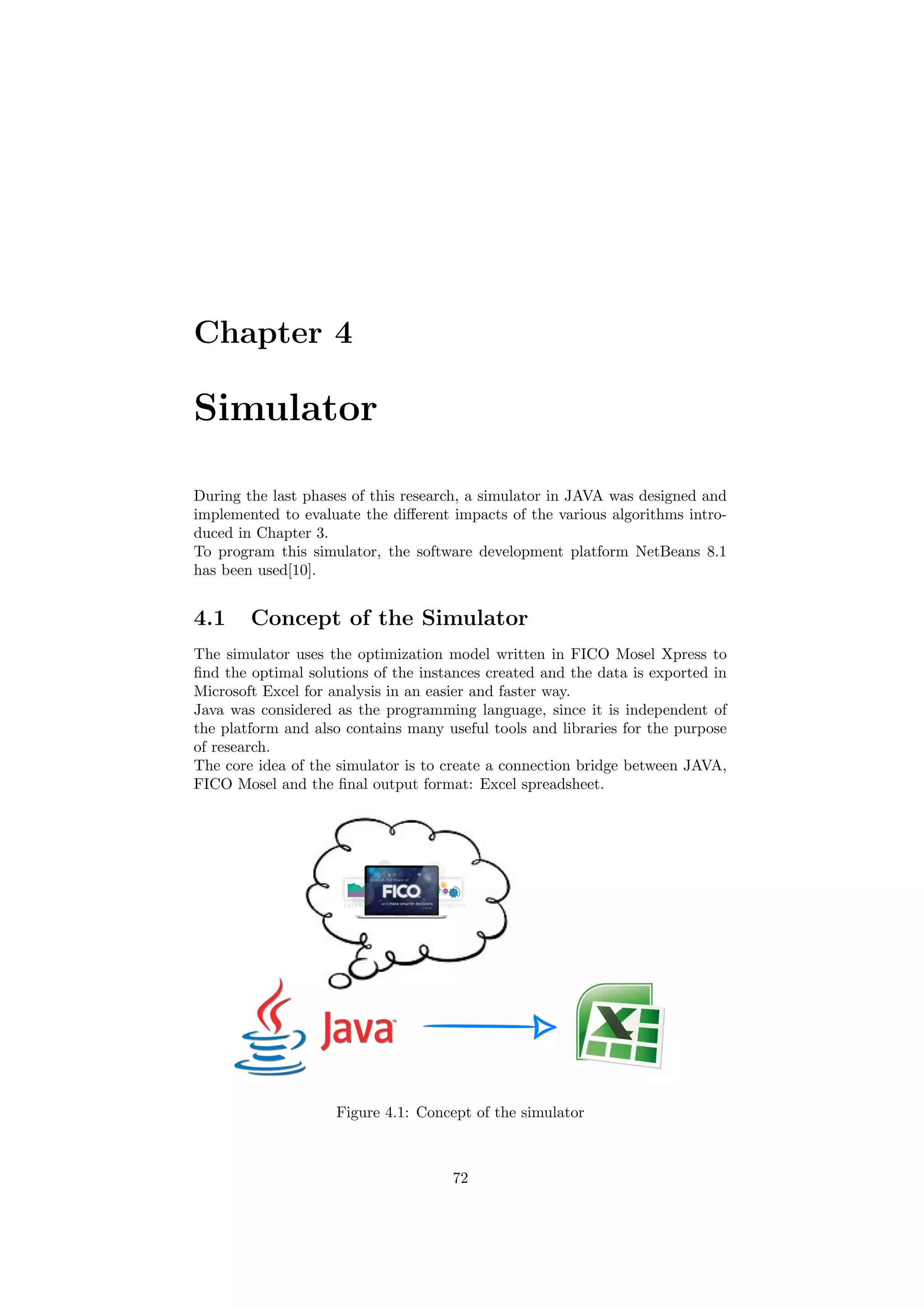 Chapter 4
Simulator
During the last phases of this research, a simulator in JAVA was designed and
implemented to evaluate the diﬀerent impacts of the various algorithms intro-
duced in Chapter 3.
To program this simulator, the software development platform NetBeans 8.1
has been used[10].
4.1 Concept of the Simulator
The simulator uses the optimization model written in FICO Mosel Xpress to
ﬁnd the optimal solutions of the instances created and the data is exported in
Microsoft Excel for analysis in an easier and faster way.
Java was considered as the programming language, since it is independent of
the platform and also contains many useful tools and libraries for the purpose
of research.
The core idea of the simulator is to create a connection bridge between JAVA,
FICO Mosel and the ﬁnal output format: Excel spreadsheet.
Figure 4.1: Concept of the simulator
72
 