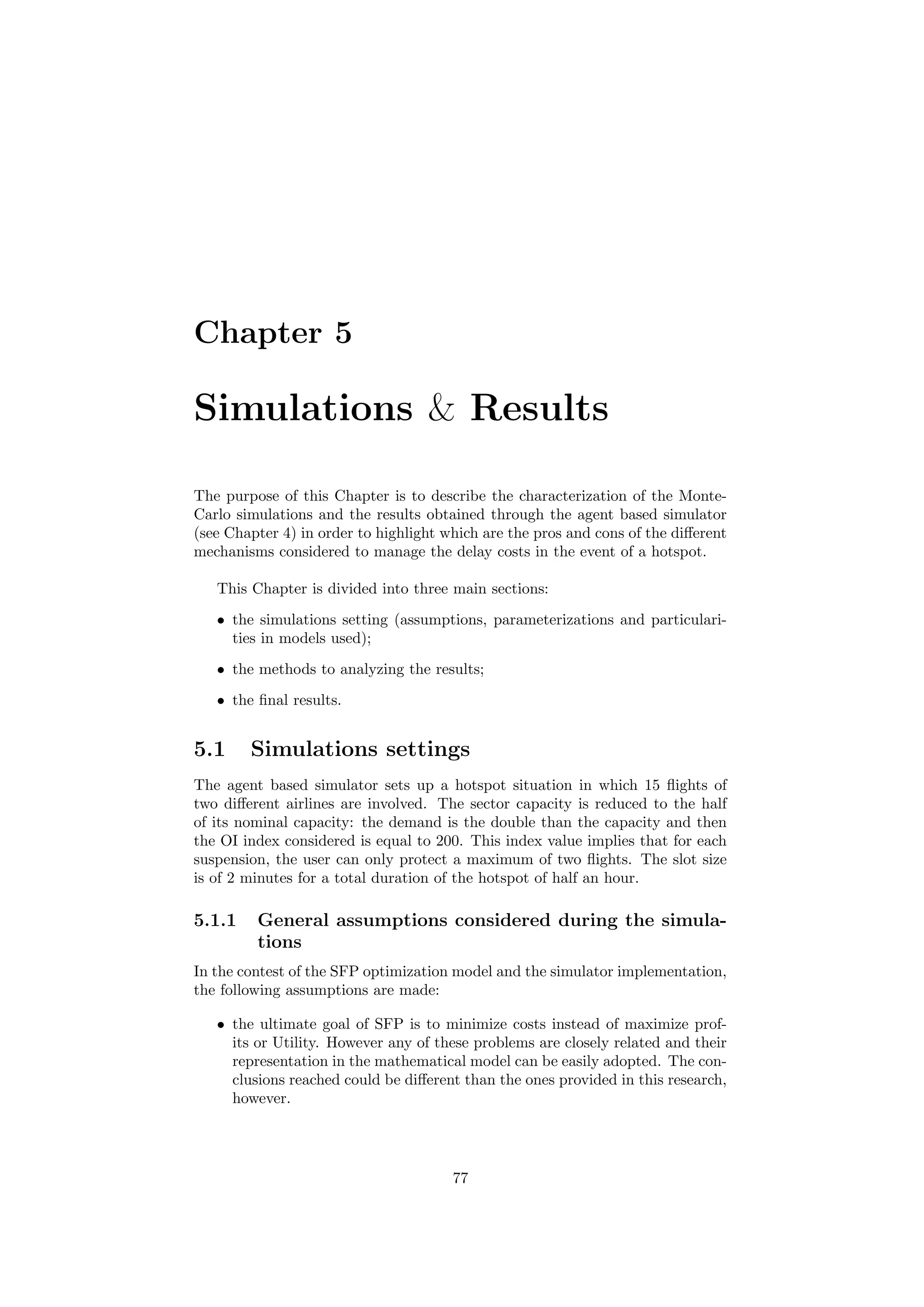 Chapter 5
Simulations & Results
The purpose of this Chapter is to describe the characterization of the Monte-
Carlo simulations and the results obtained through the agent based simulator
(see Chapter 4) in order to highlight which are the pros and cons of the diﬀerent
mechanisms considered to manage the delay costs in the event of a hotspot.
This Chapter is divided into three main sections:
• the simulations setting (assumptions, parameterizations and particulari-
ties in models used);
• the methods to analyzing the results;
• the ﬁnal results.
5.1 Simulations settings
The agent based simulator sets up a hotspot situation in which 15 ﬂights of
two diﬀerent airlines are involved. The sector capacity is reduced to the half
of its nominal capacity: the demand is the double than the capacity and then
the OI index considered is equal to 200. This index value implies that for each
suspension, the user can only protect a maximum of two ﬂights. The slot size
is of 2 minutes for a total duration of the hotspot of half an hour.
5.1.1 General assumptions considered during the simula-
tions
In the contest of the SFP optimization model and the simulator implementation,
the following assumptions are made:
• the ultimate goal of SFP is to minimize costs instead of maximize prof-
its or Utility. However any of these problems are closely related and their
representation in the mathematical model can be easily adopted. The con-
clusions reached could be diﬀerent than the ones provided in this research,
however.
77
 