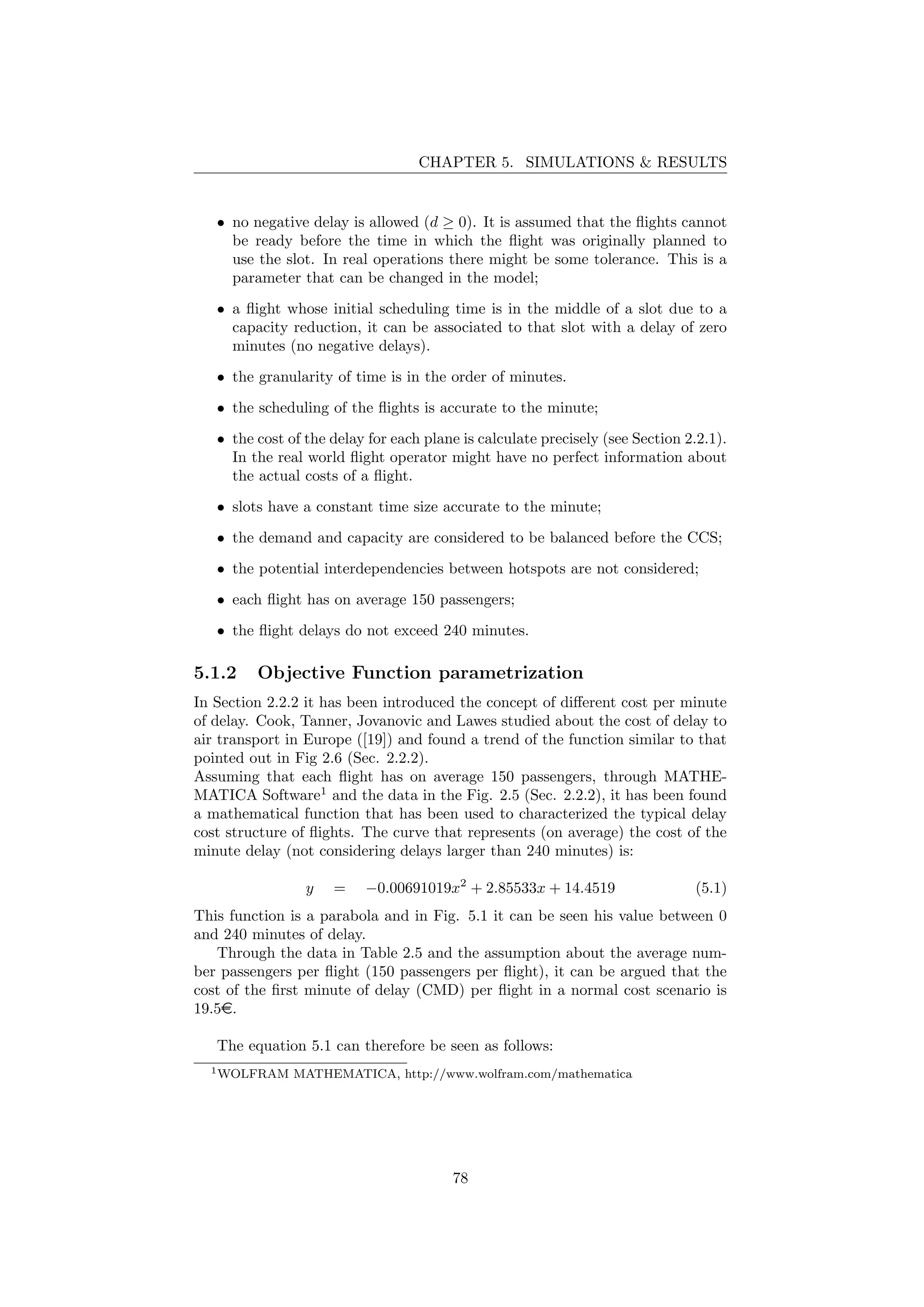 CHAPTER 5. SIMULATIONS & RESULTS
• no negative delay is allowed (d ≥ 0). It is assumed that the ﬂights cannot
be ready before the time in which the ﬂight was originally planned to
use the slot. In real operations there might be some tolerance. This is a
parameter that can be changed in the model;
• a ﬂight whose initial scheduling time is in the middle of a slot due to a
capacity reduction, it can be associated to that slot with a delay of zero
minutes (no negative delays).
• the granularity of time is in the order of minutes.
• the scheduling of the ﬂights is accurate to the minute;
• the cost of the delay for each plane is calculate precisely (see Section 2.2.1).
In the real world ﬂight operator might have no perfect information about
the actual costs of a ﬂight.
• slots have a constant time size accurate to the minute;
• the demand and capacity are considered to be balanced before the CCS;
• the potential interdependencies between hotspots are not considered;
• each ﬂight has on average 150 passengers;
• the ﬂight delays do not exceed 240 minutes.
5.1.2 Objective Function parametrization
In Section 2.2.2 it has been introduced the concept of diﬀerent cost per minute
of delay. Cook, Tanner, Jovanovic and Lawes studied about the cost of delay to
air transport in Europe ([19]) and found a trend of the function similar to that
pointed out in Fig 2.6 (Sec. 2.2.2).
Assuming that each ﬂight has on average 150 passengers, through MATHE-
MATICA Software1
and the data in the Fig. 2.5 (Sec. 2.2.2), it has been found
a mathematical function that has been used to characterized the typical delay
cost structure of ﬂights. The curve that represents (on average) the cost of the
minute delay (not considering delays larger than 240 minutes) is:
y = −0.00691019x2
+ 2.85533x + 14.4519 (5.1)
This function is a parabola and in Fig. 5.1 it can be seen his value between 0
and 240 minutes of delay.
Through the data in Table 2.5 and the assumption about the average num-
ber passengers per ﬂight (150 passengers per ﬂight), it can be argued that the
cost of the ﬁrst minute of delay (CMD) per ﬂight in a normal cost scenario is
19.5e.
The equation 5.1 can therefore be seen as follows:
1WOLFRAM MATHEMATICA, http://www.wolfram.com/mathematica
78
 