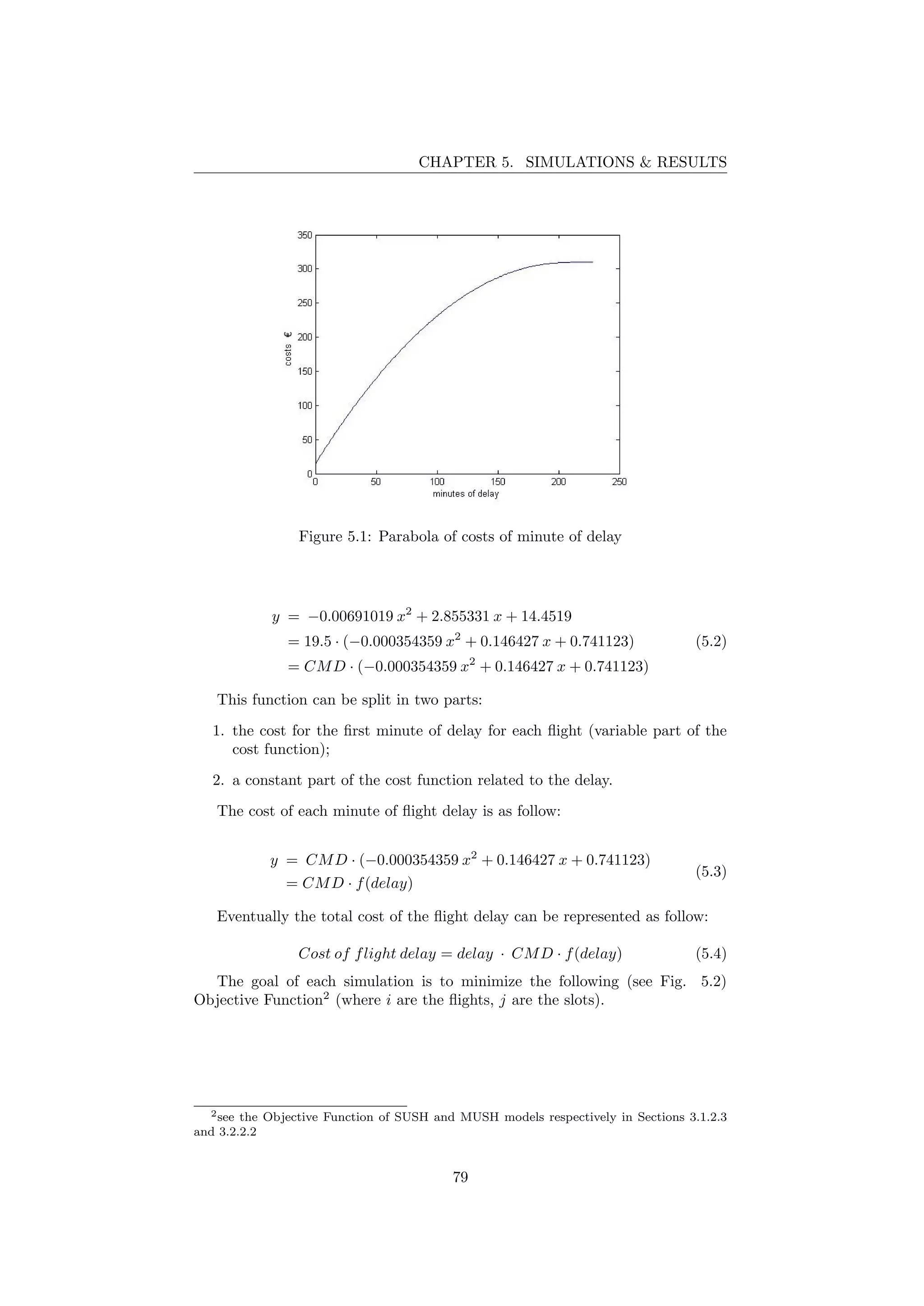 CHAPTER 5. SIMULATIONS & RESULTS
Figure 5.1: Parabola of costs of minute of delay
y = −0.00691019 x2
+ 2.855331 x + 14.4519
= 19.5 · (−0.000354359 x2
+ 0.146427 x + 0.741123)
= CMD · (−0.000354359 x2
+ 0.146427 x + 0.741123)
(5.2)
This function can be split in two parts:
1. the cost for the ﬁrst minute of delay for each ﬂight (variable part of the
cost function);
2. a constant part of the cost function related to the delay.
The cost of each minute of ﬂight delay is as follow:
y = CMD · (−0.000354359 x2
+ 0.146427 x + 0.741123)
= CMD · f(delay)
(5.3)
Eventually the total cost of the ﬂight delay can be represented as follow:
Cost of flight delay = delay · CMD · f(delay) (5.4)
The goal of each simulation is to minimize the following (see Fig. 5.2)
Objective Function2
(where i are the ﬂights, j are the slots).
2see the Objective Function of SUSH and MUSH models respectively in Sections 3.1.2.3
and 3.2.2.2
79
 