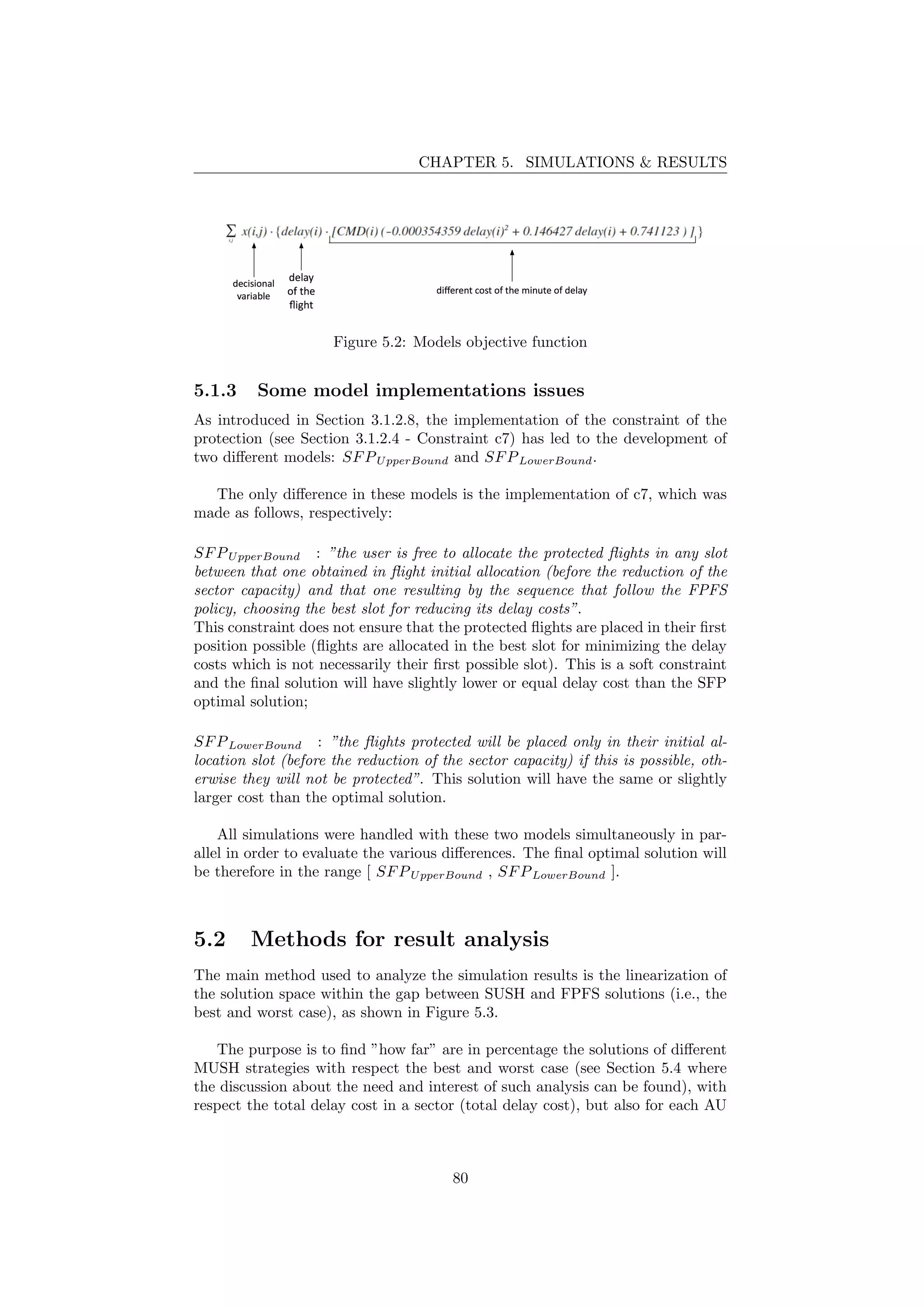 CHAPTER 5. SIMULATIONS & RESULTS
Figure 5.2: Models objective function
5.1.3 Some model implementations issues
As introduced in Section 3.1.2.8, the implementation of the constraint of the
protection (see Section 3.1.2.4 - Constraint c7) has led to the development of
two diﬀerent models: SFPUpperBound and SFPLowerBound.
The only diﬀerence in these models is the implementation of c7, which was
made as follows, respectively:
SFPUpperBound : ”the user is free to allocate the protected ﬂights in any slot
between that one obtained in ﬂight initial allocation (before the reduction of the
sector capacity) and that one resulting by the sequence that follow the FPFS
policy, choosing the best slot for reducing its delay costs”.
This constraint does not ensure that the protected ﬂights are placed in their ﬁrst
position possible (ﬂights are allocated in the best slot for minimizing the delay
costs which is not necessarily their ﬁrst possible slot). This is a soft constraint
and the ﬁnal solution will have slightly lower or equal delay cost than the SFP
optimal solution;
SFPLowerBound : ”the ﬂights protected will be placed only in their initial al-
location slot (before the reduction of the sector capacity) if this is possible, oth-
erwise they will not be protected”. This solution will have the same or slightly
larger cost than the optimal solution.
All simulations were handled with these two models simultaneously in par-
allel in order to evaluate the various diﬀerences. The ﬁnal optimal solution will
be therefore in the range [ SFPUpperBound , SFPLowerBound ].
5.2 Methods for result analysis
The main method used to analyze the simulation results is the linearization of
the solution space within the gap between SUSH and FPFS solutions (i.e., the
best and worst case), as shown in Figure 5.3.
The purpose is to ﬁnd ”how far” are in percentage the solutions of diﬀerent
MUSH strategies with respect the best and worst case (see Section 5.4 where
the discussion about the need and interest of such analysis can be found), with
respect the total delay cost in a sector (total delay cost), but also for each AU
80
 