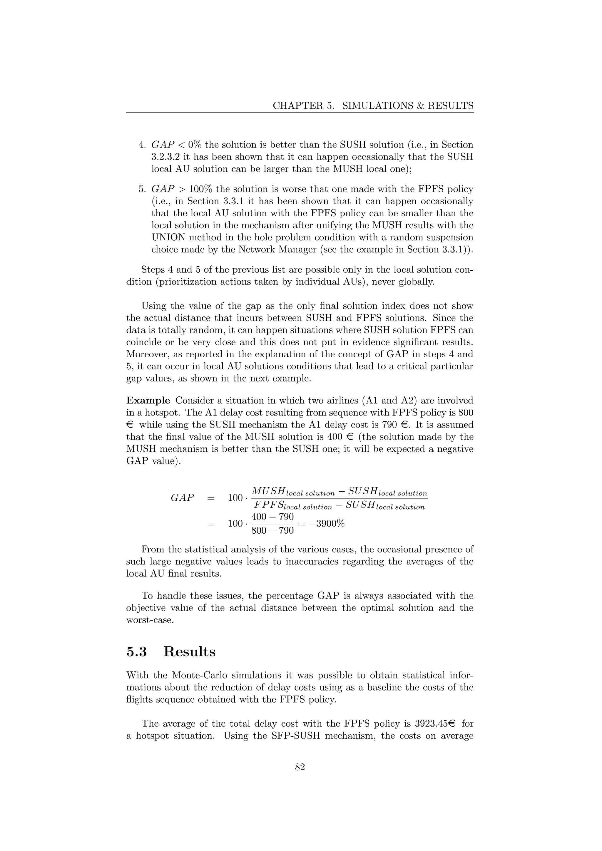 CHAPTER 5. SIMULATIONS & RESULTS
4. GAP < 0% the solution is better than the SUSH solution (i.e., in Section
3.2.3.2 it has been shown that it can happen occasionally that the SUSH
local AU solution can be larger than the MUSH local one);
5. GAP > 100% the solution is worse that one made with the FPFS policy
(i.e., in Section 3.3.1 it has been shown that it can happen occasionally
that the local AU solution with the FPFS policy can be smaller than the
local solution in the mechanism after unifying the MUSH results with the
UNION method in the hole problem condition with a random suspension
choice made by the Network Manager (see the example in Section 3.3.1)).
Steps 4 and 5 of the previous list are possible only in the local solution con-
dition (prioritization actions taken by individual AUs), never globally.
Using the value of the gap as the only ﬁnal solution index does not show
the actual distance that incurs between SUSH and FPFS solutions. Since the
data is totally random, it can happen situations where SUSH solution FPFS can
coincide or be very close and this does not put in evidence signiﬁcant results.
Moreover, as reported in the explanation of the concept of GAP in steps 4 and
5, it can occur in local AU solutions conditions that lead to a critical particular
gap values, as shown in the next example.
Example Consider a situation in which two airlines (A1 and A2) are involved
in a hotspot. The A1 delay cost resulting from sequence with FPFS policy is 800
e while using the SUSH mechanism the A1 delay cost is 790 e. It is assumed
that the ﬁnal value of the MUSH solution is 400 e (the solution made by the
MUSH mechanism is better than the SUSH one; it will be expected a negative
GAP value).
GAP = 100 ·
MUSHlocal solution − SUSHlocal solution
FPFSlocal solution − SUSHlocal solution
= 100 ·
400 − 790
800 − 790
= −3900%
From the statistical analysis of the various cases, the occasional presence of
such large negative values leads to inaccuracies regarding the averages of the
local AU ﬁnal results.
To handle these issues, the percentage GAP is always associated with the
objective value of the actual distance between the optimal solution and the
worst-case.
5.3 Results
With the Monte-Carlo simulations it was possible to obtain statistical infor-
mations about the reduction of delay costs using as a baseline the costs of the
ﬂights sequence obtained with the FPFS policy.
The average of the total delay cost with the FPFS policy is 3923.45e for
a hotspot situation. Using the SFP-SUSH mechanism, the costs on average
82
 
