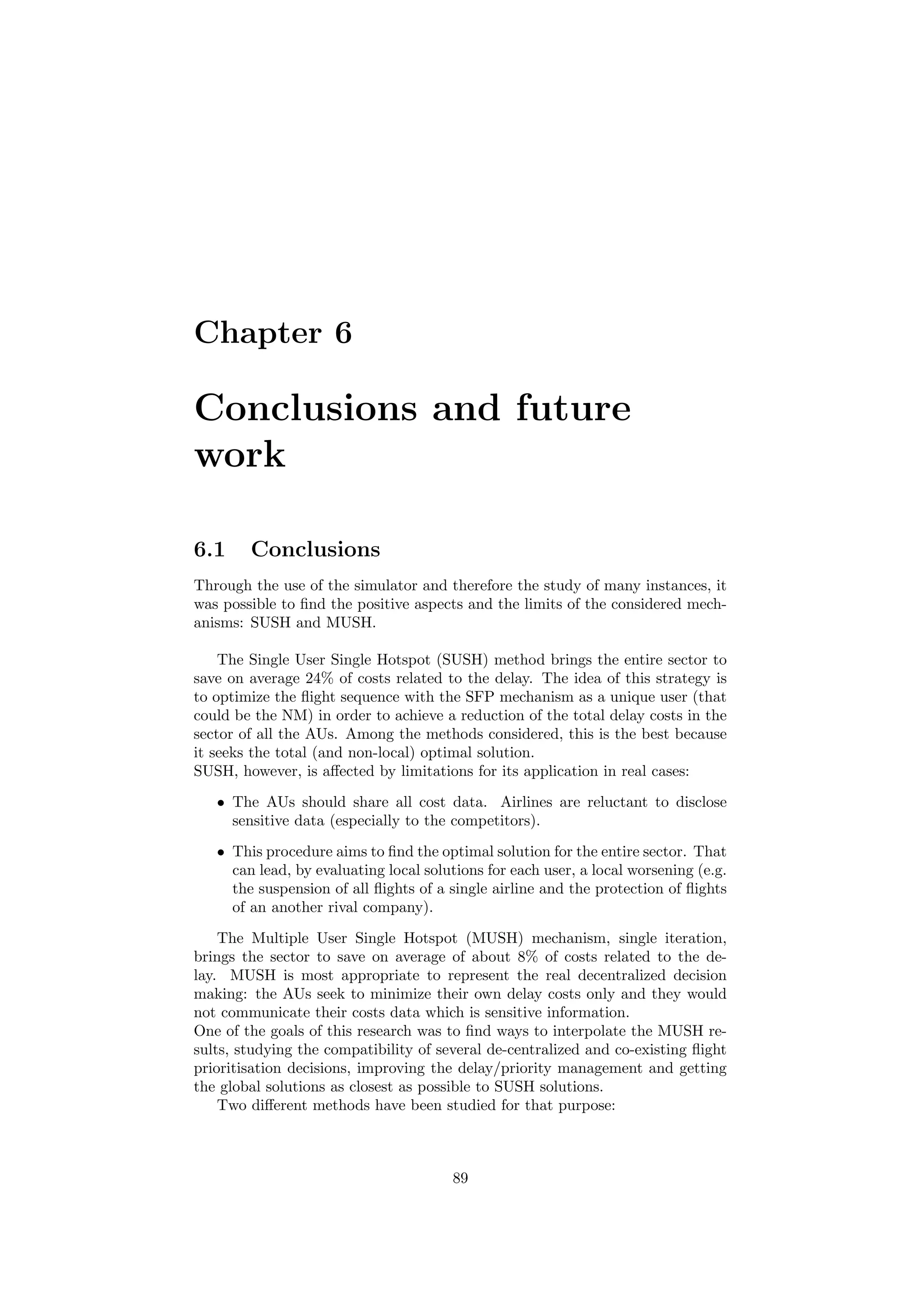 Chapter 6
Conclusions and future
work
6.1 Conclusions
Through the use of the simulator and therefore the study of many instances, it
was possible to ﬁnd the positive aspects and the limits of the considered mech-
anisms: SUSH and MUSH.
The Single User Single Hotspot (SUSH) method brings the entire sector to
save on average 24% of costs related to the delay. The idea of this strategy is
to optimize the ﬂight sequence with the SFP mechanism as a unique user (that
could be the NM) in order to achieve a reduction of the total delay costs in the
sector of all the AUs. Among the methods considered, this is the best because
it seeks the total (and non-local) optimal solution.
SUSH, however, is aﬀected by limitations for its application in real cases:
• The AUs should share all cost data. Airlines are reluctant to disclose
sensitive data (especially to the competitors).
• This procedure aims to ﬁnd the optimal solution for the entire sector. That
can lead, by evaluating local solutions for each user, a local worsening (e.g.
the suspension of all ﬂights of a single airline and the protection of ﬂights
of an another rival company).
The Multiple User Single Hotspot (MUSH) mechanism, single iteration,
brings the sector to save on average of about 8% of costs related to the de-
lay. MUSH is most appropriate to represent the real decentralized decision
making: the AUs seek to minimize their own delay costs only and they would
not communicate their costs data which is sensitive information.
One of the goals of this research was to ﬁnd ways to interpolate the MUSH re-
sults, studying the compatibility of several de-centralized and co-existing ﬂight
prioritisation decisions, improving the delay/priority management and getting
the global solutions as closest as possible to SUSH solutions.
Two diﬀerent methods have been studied for that purpose:
89
 