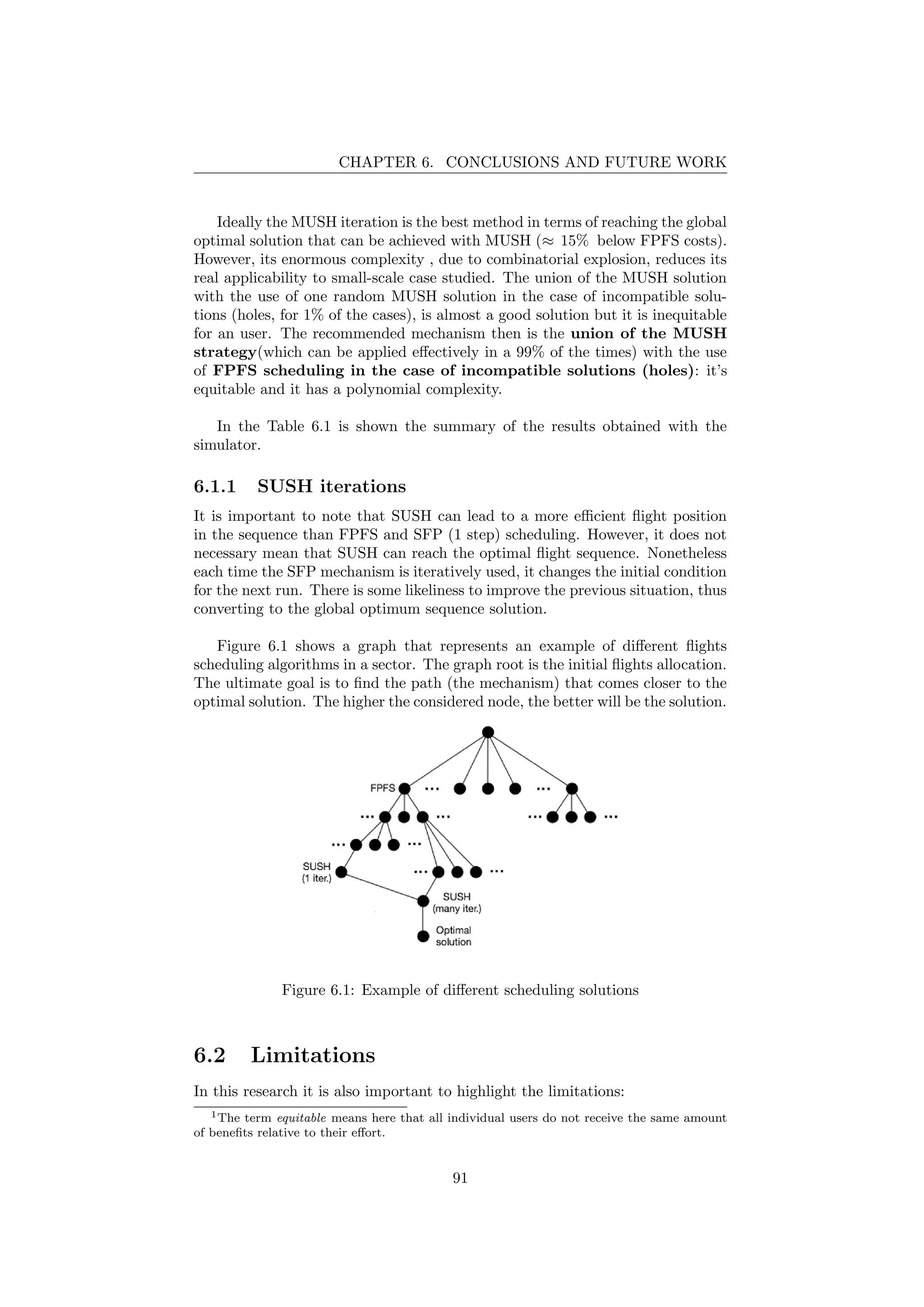 CHAPTER 6. CONCLUSIONS AND FUTURE WORK
Ideally the MUSH iteration is the best method in terms of reaching the global
optimal solution that can be achieved with MUSH (≈ 15% below FPFS costs).
However, its enormous complexity , due to combinatorial explosion, reduces its
real applicability to small-scale case studied. The union of the MUSH solution
with the use of one random MUSH solution in the case of incompatible solu-
tions (holes, for 1% of the cases), is almost a good solution but it is inequitable
for an user. The recommended mechanism then is the union of the MUSH
strategy(which can be applied eﬀectively in a 99% of the times) with the use
of FPFS scheduling in the case of incompatible solutions (holes): it’s
equitable and it has a polynomial complexity.
In the Table 6.1 is shown the summary of the results obtained with the
simulator.
6.1.1 SUSH iterations
It is important to note that SUSH can lead to a more eﬃcient ﬂight position
in the sequence than FPFS and SFP (1 step) scheduling. However, it does not
necessary mean that SUSH can reach the optimal ﬂight sequence. Nonetheless
each time the SFP mechanism is iteratively used, it changes the initial condition
for the next run. There is some likeliness to improve the previous situation, thus
converting to the global optimum sequence solution.
Figure 6.1 shows a graph that represents an example of diﬀerent ﬂights
scheduling algorithms in a sector. The graph root is the initial ﬂights allocation.
The ultimate goal is to ﬁnd the path (the mechanism) that comes closer to the
optimal solution. The higher the considered node, the better will be the solution.
Figure 6.1: Example of diﬀerent scheduling solutions
6.2 Limitations
In this research it is also important to highlight the limitations:
1The term equitable means here that all individual users do not receive the same amount
of beneﬁts relative to their eﬀort.
91
 
