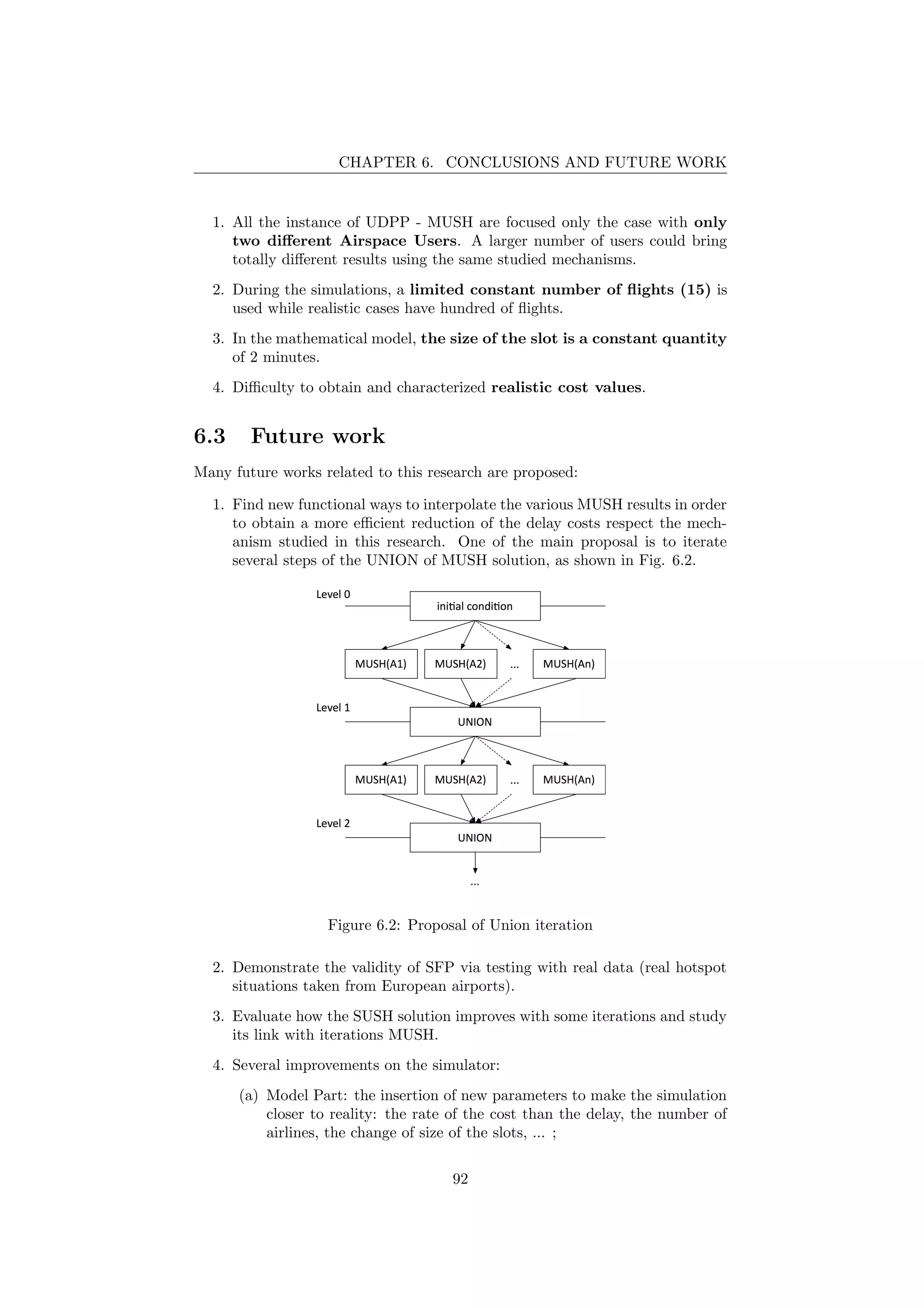 CHAPTER 6. CONCLUSIONS AND FUTURE WORK
1. All the instance of UDPP - MUSH are focused only the case with only
two diﬀerent Airspace Users. A larger number of users could bring
totally diﬀerent results using the same studied mechanisms.
2. During the simulations, a limited constant number of ﬂights (15) is
used while realistic cases have hundred of ﬂights.
3. In the mathematical model, the size of the slot is a constant quantity
of 2 minutes.
4. Diﬃculty to obtain and characterized realistic cost values.
6.3 Future work
Many future works related to this research are proposed:
1. Find new functional ways to interpolate the various MUSH results in order
to obtain a more eﬃcient reduction of the delay costs respect the mech-
anism studied in this research. One of the main proposal is to iterate
several steps of the UNION of MUSH solution, as shown in Fig. 6.2.
Figure 6.2: Proposal of Union iteration
2. Demonstrate the validity of SFP via testing with real data (real hotspot
situations taken from European airports).
3. Evaluate how the SUSH solution improves with some iterations and study
its link with iterations MUSH.
4. Several improvements on the simulator:
(a) Model Part: the insertion of new parameters to make the simulation
closer to reality: the rate of the cost than the delay, the number of
airlines, the change of size of the slots, ... ;
92
 