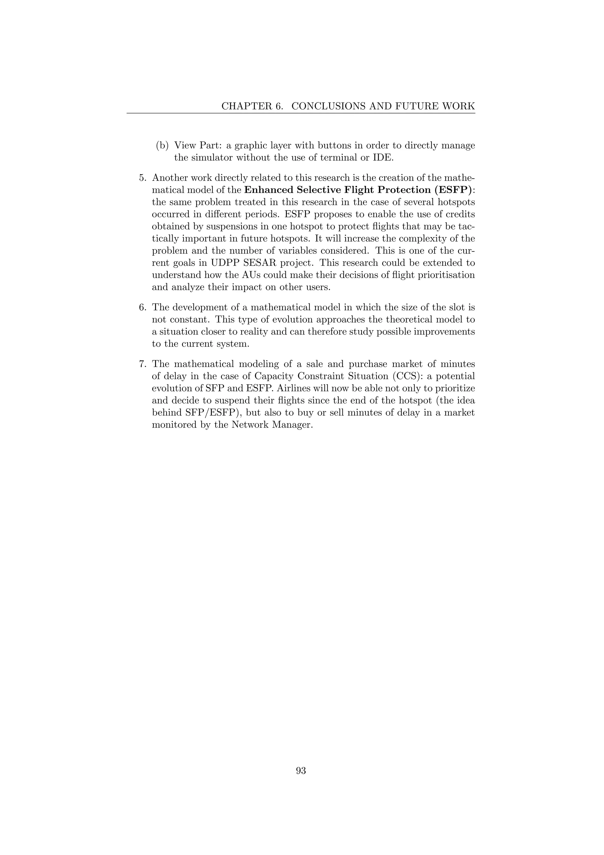 CHAPTER 6. CONCLUSIONS AND FUTURE WORK
(b) View Part: a graphic layer with buttons in order to directly manage
the simulator without the use of terminal or IDE.
5. Another work directly related to this research is the creation of the mathe-
matical model of the Enhanced Selective Flight Protection (ESFP):
the same problem treated in this research in the case of several hotspots
occurred in diﬀerent periods. ESFP proposes to enable the use of credits
obtained by suspensions in one hotspot to protect ﬂights that may be tac-
tically important in future hotspots. It will increase the complexity of the
problem and the number of variables considered. This is one of the cur-
rent goals in UDPP SESAR project. This research could be extended to
understand how the AUs could make their decisions of ﬂight prioritisation
and analyze their impact on other users.
6. The development of a mathematical model in which the size of the slot is
not constant. This type of evolution approaches the theoretical model to
a situation closer to reality and can therefore study possible improvements
to the current system.
7. The mathematical modeling of a sale and purchase market of minutes
of delay in the case of Capacity Constraint Situation (CCS): a potential
evolution of SFP and ESFP. Airlines will now be able not only to prioritize
and decide to suspend their ﬂights since the end of the hotspot (the idea
behind SFP/ESFP), but also to buy or sell minutes of delay in a market
monitored by the Network Manager.
93
 
