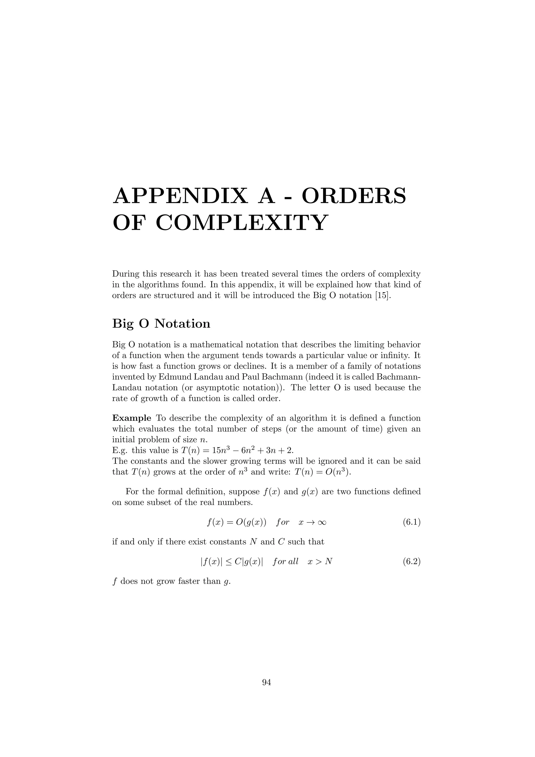 APPENDIX A - ORDERS
OF COMPLEXITY
During this research it has been treated several times the orders of complexity
in the algorithms found. In this appendix, it will be explained how that kind of
orders are structured and it will be introduced the Big O notation [15].
Big O Notation
Big O notation is a mathematical notation that describes the limiting behavior
of a function when the argument tends towards a particular value or inﬁnity. It
is how fast a function grows or declines. It is a member of a family of notations
invented by Edmund Landau and Paul Bachmann (indeed it is called Bachmann-
Landau notation (or asymptotic notation)). The letter O is used because the
rate of growth of a function is called order.
Example To describe the complexity of an algorithm it is deﬁned a function
which evaluates the total number of steps (or the amount of time) given an
initial problem of size n.
E.g. this value is T(n) = 15n3
− 6n2
+ 3n + 2.
The constants and the slower growing terms will be ignored and it can be said
that T(n) grows at the order of n3
and write: T(n) = O(n3
).
For the formal deﬁnition, suppose f(x) and g(x) are two functions deﬁned
on some subset of the real numbers.
f(x) = O(g(x)) for x → ∞ (6.1)
if and only if there exist constants N and C such that
|f(x)| ≤ C|g(x)| for all x > N (6.2)
f does not grow faster than g.
94
 
