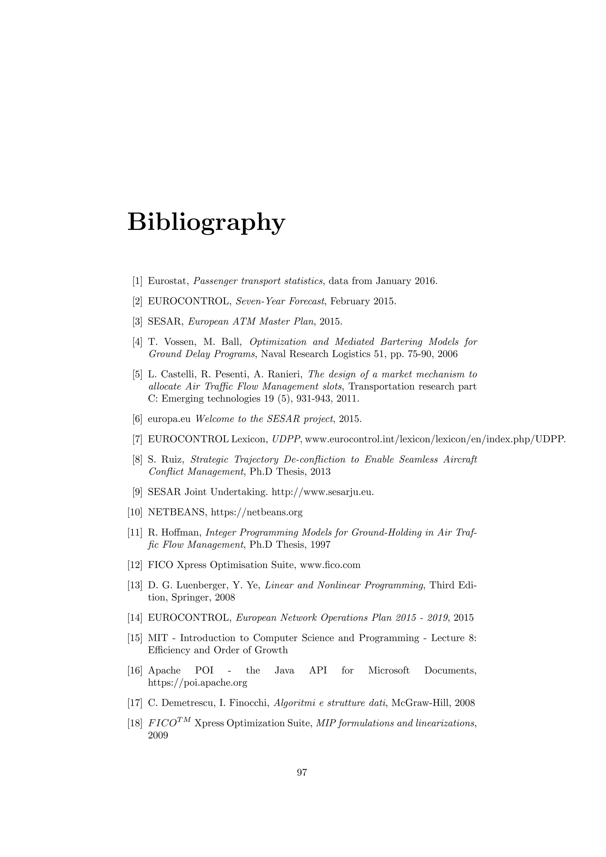 Bibliography
[1] Eurostat, Passenger transport statistics, data from January 2016.
[2] EUROCONTROL, Seven-Year Forecast, February 2015.
[3] SESAR, European ATM Master Plan, 2015.
[4] T. Vossen, M. Ball, Optimization and Mediated Bartering Models for
Ground Delay Programs, Naval Research Logistics 51, pp. 75-90, 2006
[5] L. Castelli, R. Pesenti, A. Ranieri, The design of a market mechanism to
allocate Air Traﬃc Flow Management slots, Transportation research part
C: Emerging technologies 19 (5), 931-943, 2011.
[6] europa.eu Welcome to the SESAR project, 2015.
[7] EUROCONTROL Lexicon, UDPP, www.eurocontrol.int/lexicon/lexicon/en/index.php/UDPP.
[8] S. Ruiz, Strategic Trajectory De-conﬂiction to Enable Seamless Aircraft
Conﬂict Management, Ph.D Thesis, 2013
[9] SESAR Joint Undertaking. http://www.sesarju.eu.
[10] NETBEANS, https://netbeans.org
[11] R. Hoﬀman, Integer Programming Models for Ground-Holding in Air Traf-
ﬁc Flow Management, Ph.D Thesis, 1997
[12] FICO Xpress Optimisation Suite, www.ﬁco.com
[13] D. G. Luenberger, Y. Ye, Linear and Nonlinear Programming, Third Edi-
tion, Springer, 2008
[14] EUROCONTROL, European Network Operations Plan 2015 - 2019, 2015
[15] MIT - Introduction to Computer Science and Programming - Lecture 8:
Eﬃciency and Order of Growth
[16] Apache POI - the Java API for Microsoft Documents,
https://poi.apache.org
[17] C. Demetrescu, I. Finocchi, Algoritmi e strutture dati, McGraw-Hill, 2008
[18] FICOT M
Xpress Optimization Suite, MIP formulations and linearizations,
2009
97
 
