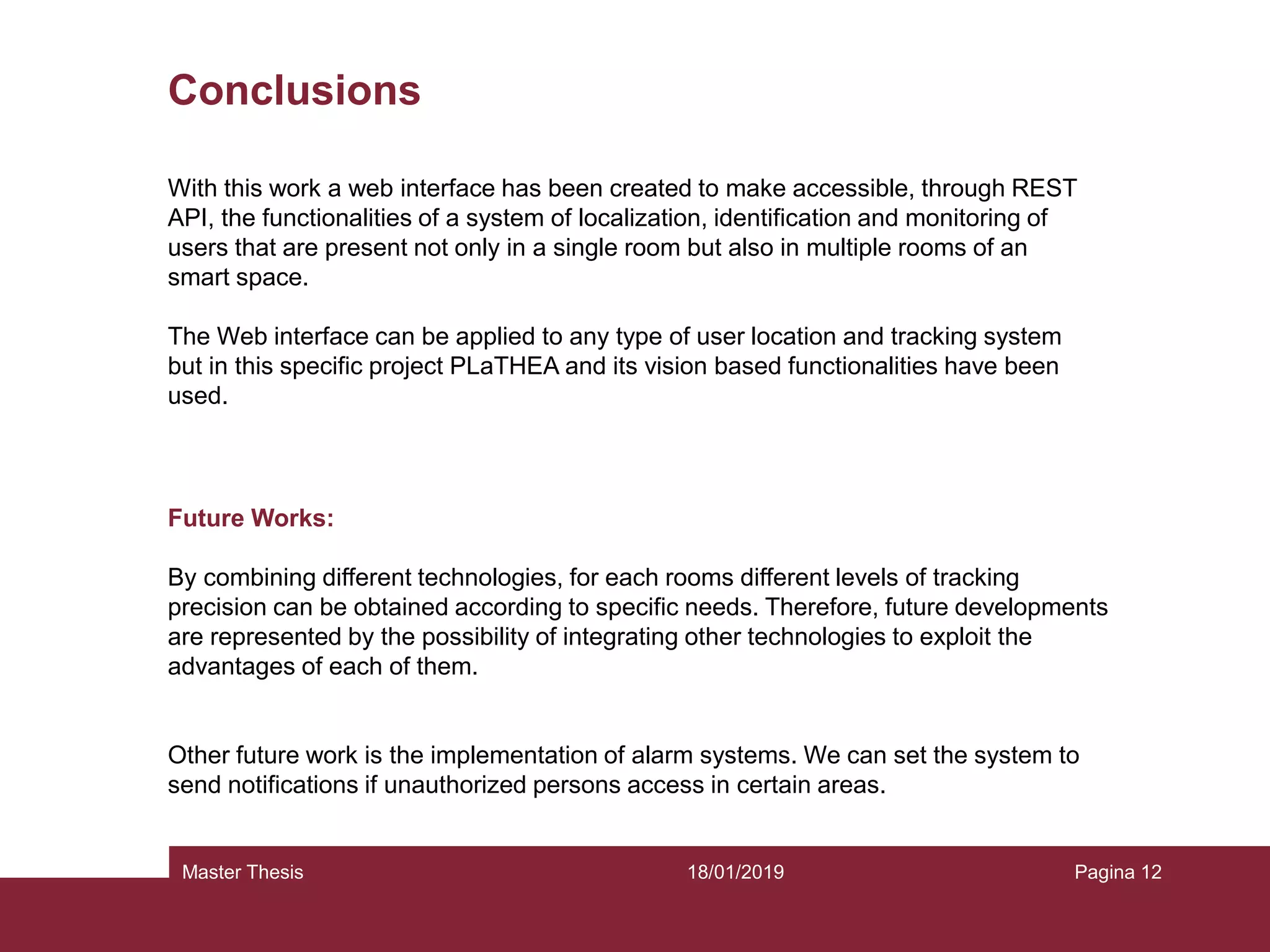 18/01/2019Master Thesis Pagina 12
Conclusions
With this work a web interface has been created to make accessible, through REST
API, the functionalities of a system of localization, identification and monitoring of
users that are present not only in a single room but also in multiple rooms of an
smart space.
The Web interface can be applied to any type of user location and tracking system
but in this specific project PLaTHEA and its vision based functionalities have been
used.
Future Works:
By combining different technologies, for each rooms different levels of tracking
precision can be obtained according to specific needs. Therefore, future developments
are represented by the possibility of integrating other technologies to exploit the
advantages of each of them.
Other future work is the implementation of alarm systems. We can set the system to
send notifications if unauthorized persons access in certain areas.
 