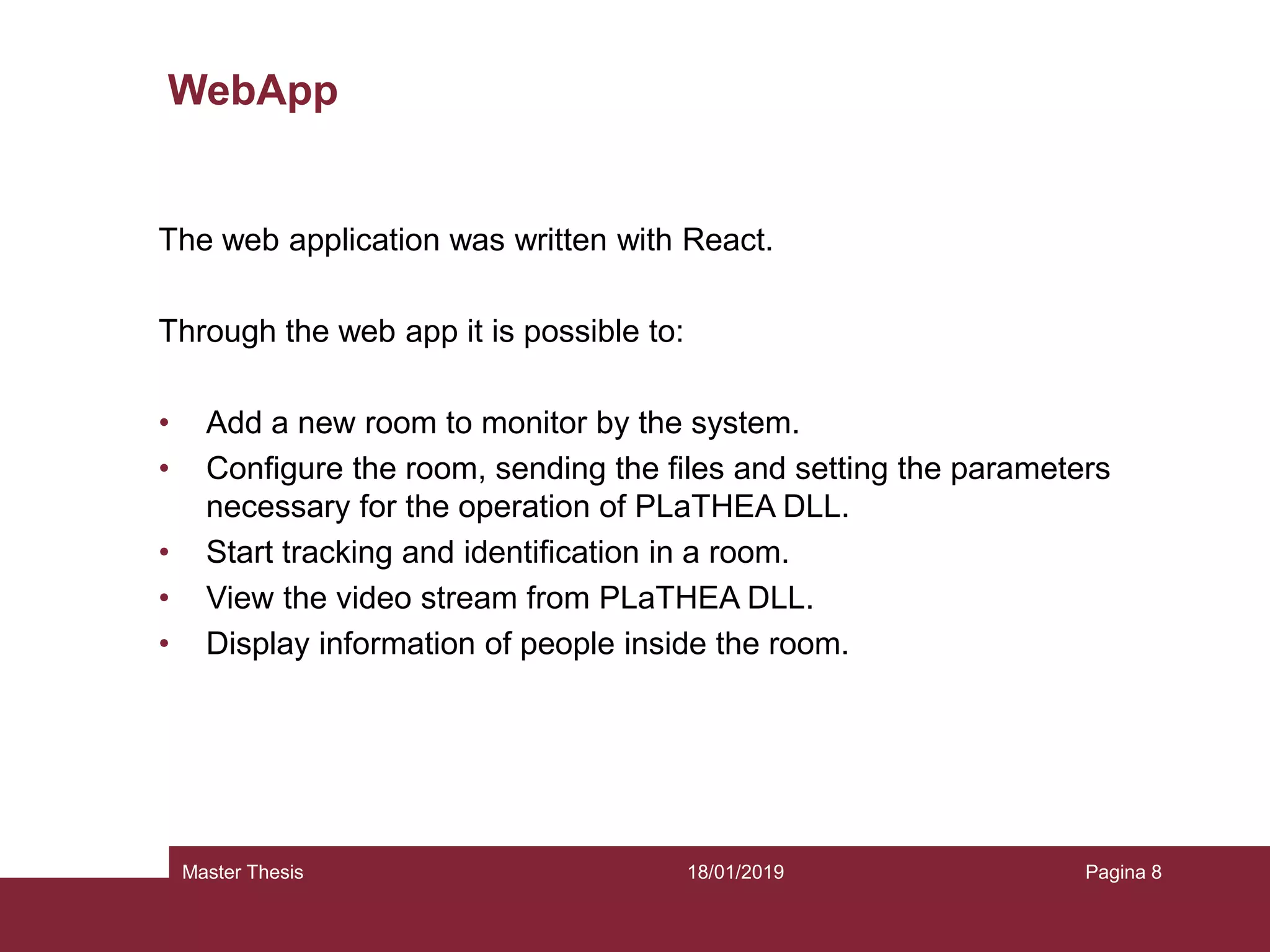 18/01/2019Master Thesis Pagina 8
WebApp
The web application was written with React.
Through the web app it is possible to:
• Add a new room to monitor by the system.
• Configure the room, sending the files and setting the parameters
necessary for the operation of PLaTHEA DLL.
• Start tracking and identification in a room.
• View the video stream from PLaTHEA DLL.
• Display information of people inside the room.
 