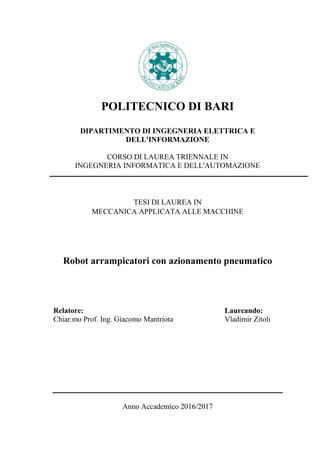 POLITECNICO DI BARI
DIPARTIMENTO DI INGEGNERIA ELETTRICA E
DELL'INFORMAZIONE
CORSO DI LAUREA TRIENNALE IN
INGEGNERIA INFORMATICA E DELL'AUTOMAZIONE
TESI DI LAUREA IN
MECCANICA APPLICATA ALLE MACCHINE
Robot arrampicatori con azionamento pneumatico
Relatore: Laureando:
Chiar.mo Prof. Ing. Giacomo Mantriota Vladimir Zitoli
Anno Accademico 2016/2017
 