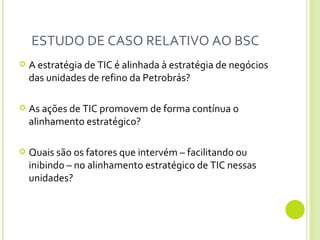ESTUDO DE CASO RELATIVO AO BSC  A estratégia de TIC é alinhada à estratégia de negócios das unidades de refino da Petrobrás?  As ações de TIC promovem de forma contínua o alinhamento estratégico? Quais são os fatores que intervém – facilitando ou inibindo – no alinhamento estratégico de TIC nessas unidades? 
