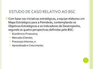 ESTUDO DE CASO RELATIVO AO BSC  Com base nas iniciativas estratégicas, a equipe elaborou um Mapa Estratégico para a Petrobrás, contemplando os Objetivos Estratégicos e os Indicadores de Desempenho, segundo as quatro perspectivas definidas pelo BSC:  Econômico-Financeira;  Mercado (Cliente);  Processos Internos; e  Aprendizado e Crescimento. 