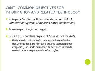 CobiT - COMMON OBJECTIVES FOR INFORMATION AND RELATED TECHNOLOGY Guia para Gestão de TI recomendado pelo ISACA ( Information System  Audit and Control Association ). Primeira publicação em 1996. COBIT 4.1: coordenada pelo  IT Governance Institute . Entidade de padronização que estabelece métodos  documentados para nortear a área de tecnologia das empresas, incluindo qualidade de software, níveis de maturidade, e segurança da informação. 