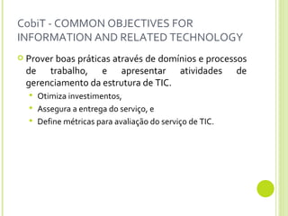 CobiT - COMMON OBJECTIVES FOR INFORMATION AND RELATED TECHNOLOGY Prover boas práticas através de domínios e processos de trabalho, e apresentar atividades de gerenciamento da estrutura de TIC. Otimiza investimentos,  Assegura a entrega do serviço, e Define métricas para avaliação do serviço de TIC. 