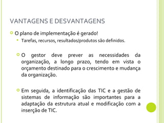 VANTAGENS E DESVANTAGENS O plano de implementação é gerado! Tarefas, recursos, resultados/produtos são definidos.  O gestor deve prever as necessidades da organização, a longo prazo, tendo em vista o orçamento destinado para o crescimento e mudança da organização. Em seguida, a identificação das TIC e a gestão de sistemas de informação são importantes para a adaptação da estrutura atual e modificação com a inserção de TIC. 